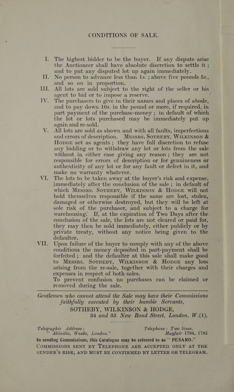 CONDITIONS OF SALE. I. The highest bidder to be the buyer. If any dispute arise the Auctioneer shall have absolute discretion to settle it ; and to put any disputed lot up again immediately. II.. No person to advance less than 1s. ; above five pounds 5s., and so on in_ proportion. III. All lots are sold subject to the right of the seller or his agent to bid or to impose a reserve. IV. The purchasers to give in their names and places of abode, and to pay down 10s. in the pound or more, if required, in part payment of the purchase-money ; in default of which the lot or lots purchased may be immediately put up again and re-sold. V. All lots are sold as shown and with all faults, imperfections and errors of description. Messrs. SoTHEBY, WILKINSON &amp; Hopce act as agents; they have full discretion to refuse any bidding or to withdraw any lot or lots from the sale without in either case giving any reason; they are not responsible for errors of description or for genuineness or authenticity of any lot or for any fault or defect in it, and make no warranty whatever. VI. The lots to be taken away at the buyer’s risk and expense, immediately after the conclusion of the sale ; in default of which Messrs. SoTHEBY, WILKINSON &amp; HopGE will not hold themselves responsible if the same are lost, stolen, damaged or otherwise destroyed, but they will be left at sole risk of the purchaser, and subject to a charge for warehousing. If, at the expiration of Two Days after the conclusion of the sale, the lots are not cleared or paid for, they may then be sold immediately, either publicly or by private treaty, without any notice being given to the defaulter. VII. Upon failure of the buyer to comply with any of the above conditions the money deposited in part-payment shall be forfeited ; and the defaulter at this sale shall make good to Messrs. SoTHEBY, WILKINSON &amp; HOopDGE any loss arising from the re-sale, together with their charges and expenses in respect of both sales. To prevent confusion no purchases can be claimed or removed during the sale. Gentlemen who cannot attend the Sale may have their Commissions faithfully executed by their humble Servants, SOTHEBY, WILKINSON &amp; HODGE, 34 and 35 New Bond Street, London, W.(1). Telegraphic Address : Telephone: Two lines, ‘© Abinitio, Wesdo, London.” Mayfair 1784, 1786 In sending Commissions, this Catalogue may be referred to as ‘“ PESARQ.” COMMISSIONS SENT BY TELEPHONE ARE ACCEPTED ONLY AT THE SENDER’S RISK, AND MUST BE CONFIRMED BY LETTER OR TELEGRAM,