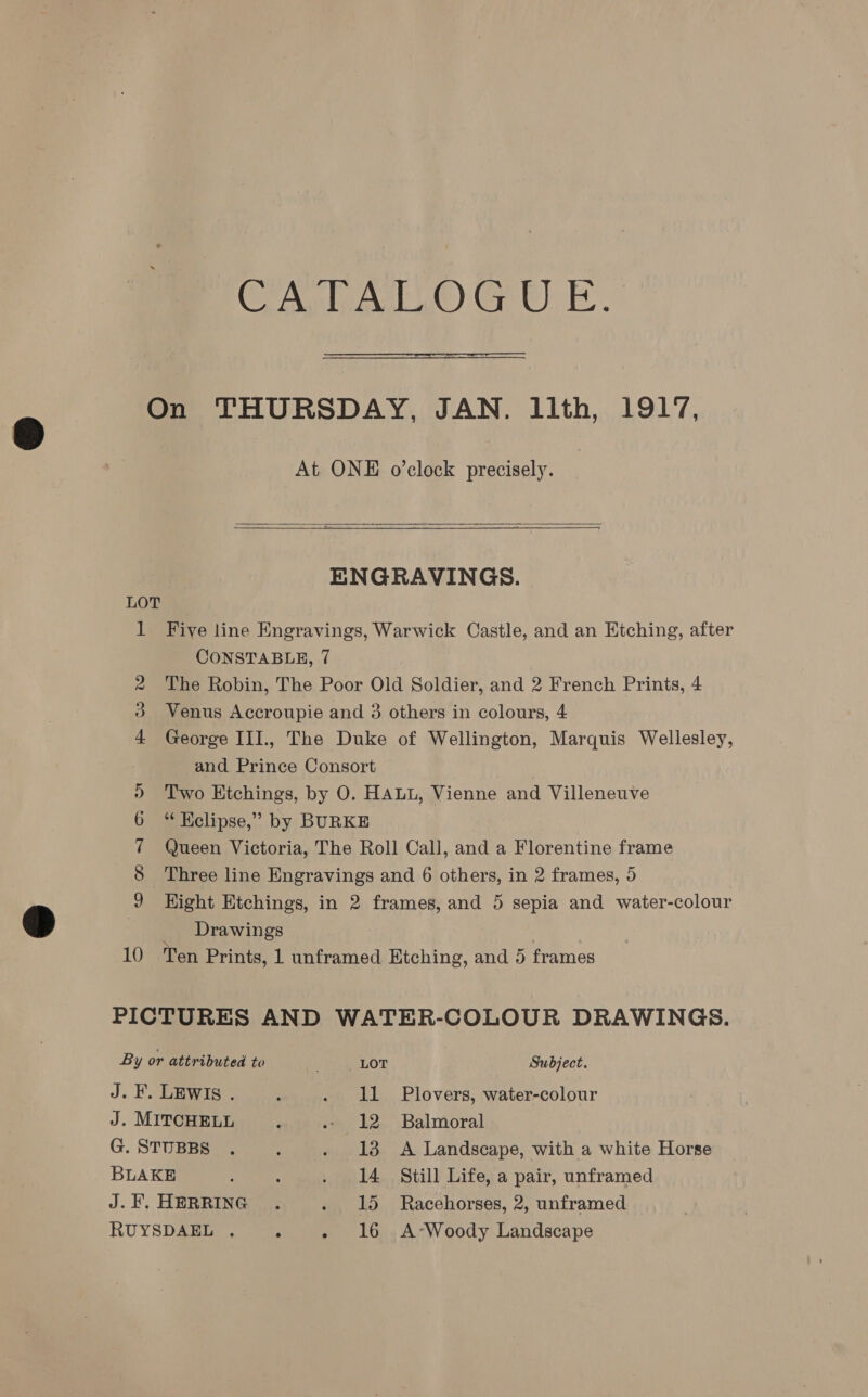 CA at) GW) - E 2 oo At ONE o’clock precisely.   ENGRAVINGS. Five line Engravings, Warwick Castle, and an Etching, after CONSTABLE, 7 The Robin, The Poor Old Soldier, and 2 French Prints, 4 Venus Accroupie and 3 others in colours, 4 George IIl., The Duke of Wellington, Marquis Wellesley, and Prince Consort Two Etchings, by O. HALL, Vienne and Villeneuve “ Kclipse,” by BURKE Queen Victoria, The Roll Call, and a Florentine frame Three line Engravings and 6 others, in 2 frames, 5 Hight Etchings, in 2 frames, and 5 sepia and water-colour Drawings By or attributed to yea LOT Subject. J. F. LEWIs . ; . 11 Plovers, water-colour J. MITCHELL } - 12 Balmoral G. STUBBS . P . 18 A Landscape, with a white Horse BLAKE : f . 14 Still Life, a pair, unframed