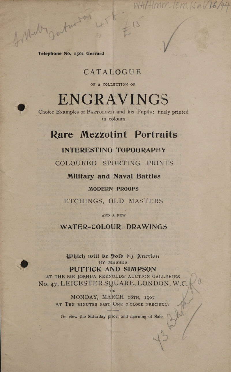 Telephone No. 1561 Gerrard CATALOGUE OF A COLLECTION OF ENGRAVINGS in colours Rare Mezzotint Portraits INTERESTING TOPOGRAPHY COLOURED SPORTING PRINTS Military and Naval Battles MODERN PROOFS ETCHINGS, OLD MASTERS AND A bets WATER=COLOUR DRAWINGS Which will be Sold by Auction BY MESSRS. PUTTICK AND SIMPSON AT THE SIR JOSHUA REYNOLDS’ AUCTION GALLERIES No. 47, LEICESTER SQUARE, LONDON, W.C. 4 ON / MONDAY, MARCH 18rn, 1907 \/ AT TEN MINUTES PAST ONE O CLOCK PRECISELY |  On view the Saturday prior, and morning of Sale, (\ ~ q — i » er) ee \