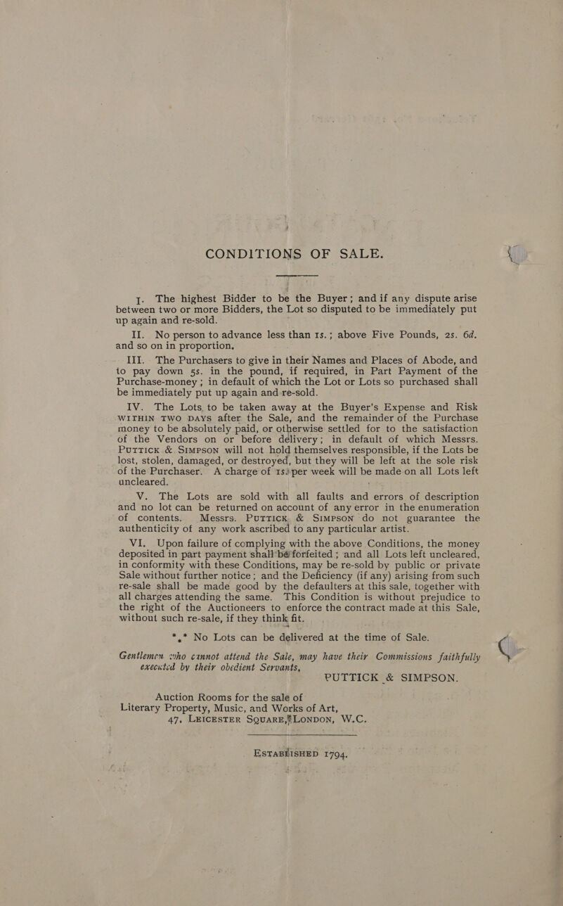 CONDITIONS OF SALE. I. The highest Bidder to be the Buyer; and if any dispute arise between two or more Bidders, the Lot so disputed to be immediately put up again and re-sold. II. No person to advance less than 1s.; above Five Pounds, 2s. 6d. and so on in proportion, III. The Purchasers to give in their Names and Pieces of Abode, and to pay down 5s. in the pound, if required, in Part Payment of the Purchase-money ; in default of which the Lot or Lots so purchased shall be immediately put up again and _-re-sold. IV. The Lots, to be taken away at the Buyer’s Expense and Risk WITHIN Two Days after the Sale, and the remainder of the Purchase money to be absolutely paid, or otherwise settled for to the satisfaction of the Vendors on or before delivery; in default of which Messrs. Puttick. &amp;.Simpson will not hold themselves responsible, if the Lats be lost, stolen, damaged, or destroyed, but they will be left at the sole risk of the Purchaser. A charge of 1s)per week will be made on all Lots left uncleared. V. The Lots are sold with all faults and errors of description and no lot can be returned on account of any error in the enumeration of contents. Messrs. Puttick, &amp; Simpson do not guarantee the authenticity of any work ascribed to any particular artist. VI. Upon failure of complying with the above Conditions, the money deposited in part payment shall'bé forfeited ; and all Lots left uncleared, in conformity with these Conditions, may be re-sold by public or private Sale without further notice; and the Deficiency (if any) arising from such re-sale shall be made good by the defaulters at this sale, together with all charges attending the same. This Condition is without prejudice to the right of the Auctioneers to enforce the contract made at this Sale, without such re-sale, if they think fit. *.* No Lots can be delivered at the time of Sale. Gentlemen who cannot attend the Sale, may have theiy Commissions faithfully executed by their obedient Servants, PUTTICK &amp; SIMPSON. Auction Rooms for the sale of Literary Property, Music, and Works of Art, 47, LEICESTER SQuaRE,®Lonpon, W.C. ESTABLISHED 1794.