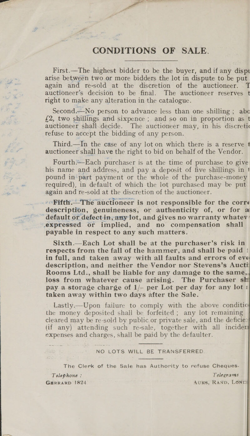 ane CONDITIONS OF SALE. First.—The highest bidder to be the buyer, and if any dispt again and re-sold at the discretion of the auctioneer. T auctioneer’s decision to be final. The auctioneer reserves t right to make any alteration in the catalogue. Second.—No person to advance less than one shilling ; abo £2, two shillings and sixpence ; and so on in proportion as t auctioneer shall.decide. The auctioneer may, in his discreti¢ refuse to accept the bidding of any person. Third.—In the case of any lot on which there is a reserve auctioneer shall have the right to bid on behalf of the Vendor. Fourth:-Each purchaser is at the time of purchase to give his name and address, and pay a deposit of five shillings in t pound in part payment or the whole of the purchase-money required), in default of which the lot purchased may be put again and re-sold at the discretion of the auctioneer. »&lt;Fifth._The auctioneer is not responsible for the corre description, genuineness, or authenticity of, or for a payable in respect to any such matters.     Sixth.—Each Lot shall be at the purchaser’s risk in respects from the fall of the hammer, and shall be paid | in full, and taken away with all faults and errors of eve Rooms Ltd., shall be liable for any damage to the same,, loss from whatever cause arising. The Purchaser s pay a storage charge of 1/— per Lot per day for any lot 1 taken away within two days after the Sale. Lastly.—Upon failure to comply with the above conditic the money deposited shall be forfeited; any lot remaining cleared may be re-sold by public or private sale, and the deficie: (if any) attending such re-sale, together with all inciden expenses. and charges, shall be paid by the defaulter. NO LOTS WILL BE TRANSFERRED. The Clerk of the Sale has Authority to refuse Cheques. Telephone : Telegrams GERRARD 1824 Auks, RAND, LONDIp