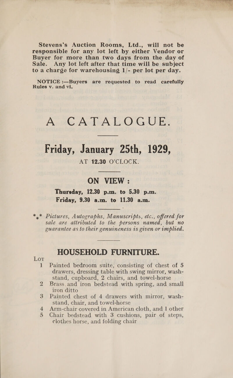 responsible for any lot left by either Vendor or Buyer for more than two days from the day of Sale. Any lot left after that time will be subject to a charge for warehousing 1/- per lot per day. NOTICE :—Buyers are requested to read carefully Rules v. and vi. AUCATA LOGUE, Friday, January 25th, 1929, AT 12.30 O’CLOCK. ON VIEW : Thursday, 12.30 p.m. to 5.30 p.m. Friday, 9.30 a.m. to 11.30 a.m. *.* Pictures, Autographs, Manuscripts, etc., offered for sale are attributed to the persons named, but no guarantee as to their genuineness 1s given or implied. HOUSEHOLD FURNITURE. } Painted bedroom suite, consisting of chest of 5 drawers, dressing table with swing mirror, wash- stand, cupboard, 2 chairs, and towel-horse Brass.and iron bedstead with spring, and small iron ditto Painted chest of 4 drawers with mirror, wash- stand, chair, and towel-horse Arm-chair covered in American cloth, and 1 other clothes horse, and folding chair Or CO WNW