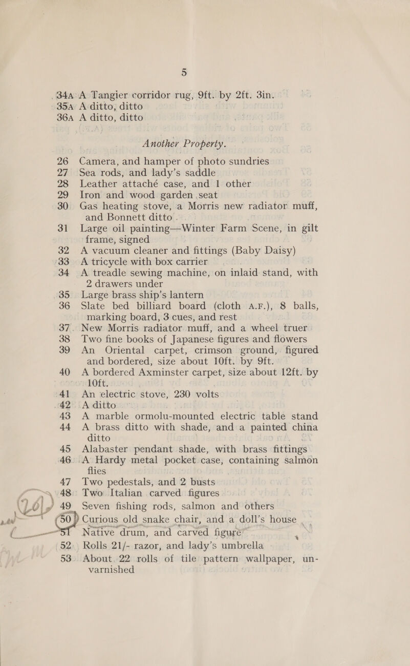  34a:A Tangier corridor rug, 9ft.. ea 2ft. 3in. Another Property. 26 Camera, and hamper of photo sundries 27 Sea rods, and lady’s saddle 28 Leather attaché case, and 1 other 29 Iron and wood garden ,seat 30 Gas heating stove, a Morris new radiator muff, and Bonnett ditto’ 31 Large oil painting—Winter Farm Scene, in gilt frame, signed | } 32 A vacuum cleaner and fittings (Baby Daisy) 34 A treadle sewing machine, on inlaid stand, with 2 drawers under 36 Slate bed billiard board (cloth a.F.), 8 balls, marking board, 3 cues, and rest 37. New Morris radiator muff, and a wheel truer. 38 Two fine books of Japanese figures and flowers 39 An Oriental carpet, crimson ground,. figured and bordered, size about 10ft. by 9ft. — 40 &lt;A bordered Axminster carpet, size about 12ft. by ego 1dOtt: 43 A marble ormolu-mounted electric table stand 44 A brass ditto with shade, and a Se eeiece china ditto 45 Alabaster pendant shade, with brass fittings’ flies 47 Two pedestals, and 2 Biists ) Seven fishing rods, salmon and others 50) | Curious old snake chair, and a doll’s house . _ Native’ ‘drum, and carved figure Rolls 21/- razor, and lady’s umbrella » » About, 22 rolls of tile pattern iirc un- varnished