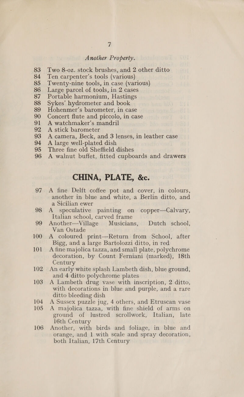 101 102 103 104 105 106 7 Another Property. Two 8-oz. stock brushes, and 2 other ditto Ten carpenter’s tools (various) Twenty-nine tools, in case (various) Large parcel of tools, in 2 cases Portable harmonium, Hastings Sykes’ hydrometer and book Hohenmer’s barometer, in case Concert flute and piccolo, in case A watchmaker’s mandril A stick barometer A camera, Beck, and 3 lenses, in leather case A large well-plated dish Three fine old Sheffield dishes A walnut buffet, fitted cupboards and drawers CHINA, PLATE, &amp;c. A fine Delft coffee pot and cover, in colours, another in blue and white, a Berlin ditto, and a Sicilian ewer A speculative painting on copper—Calvary, Italian school, carved frame Another—Village Musicians, Dutch school, Van Ostade | A coloured print—Return from School, after Bigg, and a large Bartolozzi ditto, in red A fine majolica tazza, and small plate, polychrome decoration, by Count Ferniani (marked), 18th Century | An early white splash Lambeth dish, blue ground, and 4 ditto polychrome plates A Lambeth drug vase with inscription, 2 ditto, with decorations in blue and purple, and a rare ditto bleeding dish A Sussex puzzle jug, 4 others, and Etruscan vase A majolica tazza, with fine shield of arms on ground of lustred scrollwork, Italian, late 16th Century Another, with birds and foliage, in blue and orange, and 1 with scale and spray decoration, both Italian, 17th Century