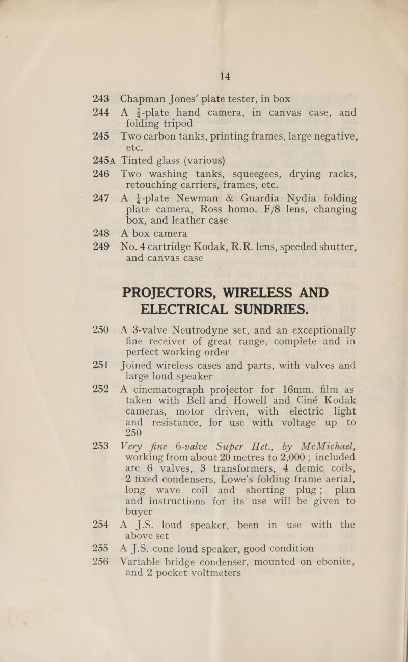 243 Chapman Jones’ plate tester, in box 244 A }-plate hand camera, in canvas case, and folding tripod 245 Twocarbon tanks, printing frames, large negative, Otc. 245A Tinted glass (various) 246 Two washing tanks, squeegees, drying racks, retouching carriers, frames, etc. 247 A 4-plate Newman &amp; Guardia Nydia folding plate camera, Ross homo. F/8 lens, changing box, and leather case 248 A box camera 249 No.4 cartridge Kodak, R.R. lens, speeded shutter, and canvas case PROJECTORS, WIRELESS AND ELECTRICAL SUNDRIES. 250 A 3-valve Neutrodyne set, and an exceptionally fine receiver of great range, complete and in perfect working order 251 Joined wireless cases and parts, with valves and large loud speaker 252 A cinematograph projector for 16mm. film as taken with Bell and Howell and Ciné Kodak cameras, motor driven, with electric lght and resistance, for use with voltage up to 250 253 Very fine 6-valve Super Het., by McMichael, working from about 20 metres to 2,000 ; included are 6 valves, 3 transformers, 4 demic. coils, 2 fixed condensers, Lowe’s folding frame aerial, long wave coil and shorting plug; plan and instructions for its use will be given to buyer Zo4 A’ j.S. loud “speaker, ‘been?in’ ise’ with the above set 255 A J.S. cone loud speaker, good condition 256 Variable bridge condenser, mounted on ebonite, and 2 pocket voltmeters