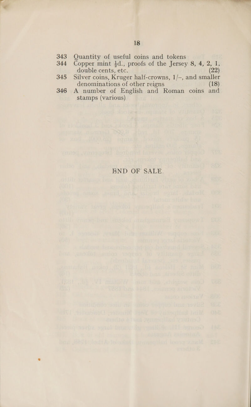 344 345 346 18 Copper mint 4d., proofs of the Jersey 8, 4, 2, I, double cents, etc. (22) Silver coins, Kruger half-crowns, 1/—, and smaller denominations of other reigns (18) A number of English and Roman coins and stamps (various) BND OF SALE.