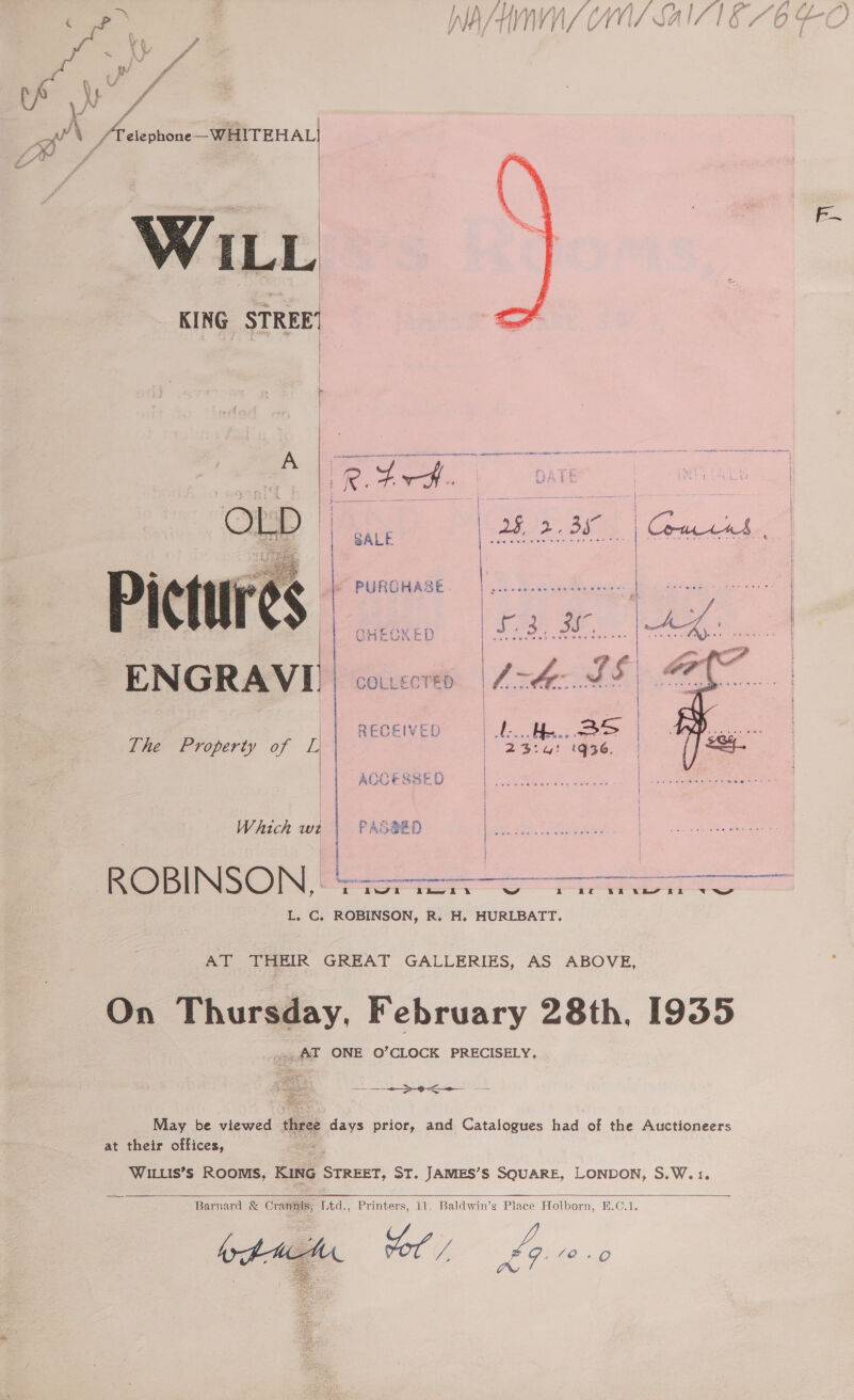 / } ff) / | A | AAAS A oa a My, i ee (Cr, } Ys f KK : ra a f\/ , ran iA thei VL IE ff : 5074 Hf ff in eee f f MAS TTT Y \/ EEA Se he 5 et aia Ae  ? A j i abe oft \ ra elephone—WHITEHAL| WILL KING STREE’      Pictures ENGRAVI. COLLECTED The Property of A ACCESSED  | Which we PASSED ROBINSON, Soa oo L. C, ROBINSON, R. H. HURLBATT. AT THEIR GREAT GALLERIES, AS ABOVE, On Thursday, February 28th, 1935 ~,AT ONE O’CLOCK PRECISELY.  May be viewed three days prior, and Catalogues had of the Auctioneers at their offices, : WILLIS’S ROOMS; KING — ST. JAMES’S SQUARE, LONDON, S.W.1.   Barnard &amp; Crate: Ltd., Printers, 11. Baldwin’s Place Holborn, E.C.1. hol / Lp NO 6 OWN ¢ 