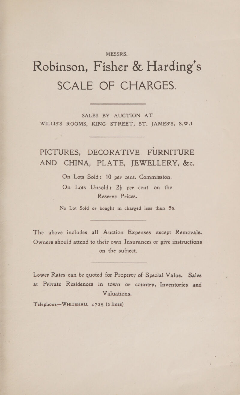 MESSRS. Robinson, Fisher &amp; Harding’s SCALE OF CHARGES.  SALES BY AUCTION AT WILLIS’'S ROOMS, KING STREET, ST. JAMES’S, S.W.1  PICTURES, DECORATIVE FURNITURE AND CHINA, PLATE, JEWELLERY, &amp;c. On Lots Sold: 10 per cent. Commission. On Lots Unsold: 24 per cent on the Reserve Prices. No Lot Sold or bought in charged less than 5s. The above includes all Auction Expenses except Removals. Owners should attend to their own Insurances or give instructions on the subject.  Lower Rates can be quoted for Property of Special Value. Sales at Private Residences in town or country, Inventories and Valuations. Telephone—WHITEHALL 4725 (2 lines)