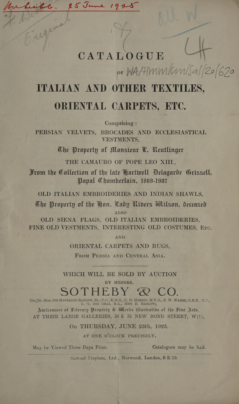 aor CATALOGUE Nl or WAM, bulla [20 [; 670 ITALIAN AND OTHER TEXTILES, ORIENTAL CARPETS, ETC. Comprising : PERSIAN VELVETS, BROCADES AND ECCLESIASTICAL VESTMENTS, Ghe Property of Monsieur L. Rentlinger THE CAMAURO OF POPE LEO XIII, From the Collection of the late Harttuell Delagarde Grissell, Papal Chamberlain, 1869-1907 OLD ITALIAN EMBROIDERIES AND INDIAN SHAWLS, Ghe Property of the Hon. Lady NRibers Wilson, deceased ALSO OLD SIENA FLAGS, OLD ITALIAN EMBROIDERIES, FINE OLD VESTMENTS, INTERESTING OLD COSTUMES, Etc. AND ORIENTAL CARPETS AND RUGS, From PERSIA AND CENTRAL ASIA. WHICH WILL BE SOLD BY AUCTION BY MESSRS. SOAICEUE Bare eC). ‘The Rt. Hon. SIR MONTAGUE BARLOW, Bt., P.C., K.B.H., G. D. HOBSON, M.V.O., F. W. WARRE, O.B.E., M.9., C. G. DES GRAZ, B.A., Miss EH. BARLOW), Auctioneers of Literary Property &amp; Works illustrative of the Fine Arts, AT THEIR LARGE GALLERIES, 44 &amp; 355 NEW BOND STREET, W(1), On THURSDAY, JUNE 25th, 1925. AT ONE O'CLOCK PRECISELY. May be Viewed Three Days Prior. Catalogues may be had.   