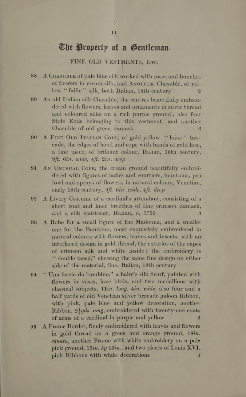 88 89 90 91 92 93 94 95 11 Che Property of a Gentleman. FINE OLD VESTMENTS, ETc. A CHASUBLE of pale blue silk worked with roses and bunches of flowers in cream silk, and ANoTHER Chasuble, of yel- low “* faille”’ silk, both Italian, 18th century 2 An old Italian silk Chasuble, the centres beautifully embroi- dered with flowers, leaves and ornaments in silver thread and coloured silks on a rich purple ground ; also four Stole Ends belonging to this vestment, and another Chasuble of old green damask 6 A FInE Oxp ITatan Core, of gold-yellow “laine” bro- cade, the edges of hood and cope with bands of gold lace, a fine piece, of brilliant colour, Italian, 16th century, Oft. 6in. wide, 4ft. 2in. deep An Unusuau Copr, the cream ground beautifully embroi- dered with figures of ladies and courtiers, fountains, pea fowl and sprays of flowers, in natural colours, Venetian, early 18th century, 9ft. 67n. wide, 4ft. deep A Livery Costume of a cardinal’s attendant, consisting of a short coat and knee breeches of fine crimson damask, and a silk waistcoat, Italian, c. 1750 3 A Robe for a small figure of the Madonna, and a smaller one for the Bambino, most exquisitely embroidered in natural colours with flowers, leaves and insects, with an interlaced design in gold thread, the exterior of the capes of crimson silk and white inside; the embroidery is ‘* double faced,’ showing the same fine design on either side of the material, fine, Italian, 18th century &gt; ‘** Una faseia da bambino,” a baby’s silk Scarf, painted with flowers in vases, love birds, and two medallions with classical subjects, llin. long, 4in. wide, also four and a half yards of old Venetian silver brocade galoon Ribbon, with pink, pale blue and yellow decoration, another Ribbon, 24yds. iong, embroidered with twenty-one coats of arms of a cardinal in purple and yellow 3 A Frame Border, finely embroidered with leaves and flowers in gold thread on a green and orange ground, 18%n. square, another Frame with white embroidery on a pale pink ground, 15in. by 13in., and two pieces of Louis XVI.