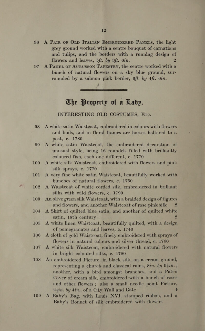 96 A Parr oF OLp IraLiAN EMBROIDERED PANELS, the light grey ground worked with a centre bouquet of carnations and tulips, and the borders with a running design of flowers and leaves, 5ft. by 3ft. 6in. 2 97 A PANEL OF AUBUSSON TAPESTRY, the centre worked with a bunch of natural flowers on a sky blue ground, sur- rounded by a salmon pink border, 6ft. by 4ft. 6in. &amp; ad The Property of a Lady, INTERESTING OLD COSTUMES, Ec. 98 A white satin Waistcoat, embroidered in colours with flowers and buds, and in floral frames are horses haltered to a post, c. 1780 99 &lt;A white satin Waistcoat, the embroidered decoration of unusual style, being 16 roundels filled with brilliantly coloured fish, each one different, c. 1770 100 &lt;A white silk Waistcoat, embroidered with flowers and pink silk sprays, ec. 1770 101 A very fine white satin Waistcoat, beautifully worked with bunches of natural flowers, c. 1750 102 A Waistcoat of white corded silk, embroidered in brilliant silks with wild flowers, ec. 1790 103 An olive green silk Waistcoat, with a braided design of figures and flowers, and another Waistcoat of rose pink silk 2 104 A Skirt of quilted blue satin, and another of quilted white satin, 18th century 2 105 A white linen Waistcoat, beautifully quilted, with a design of pomegranates and leaves, c. 1740 106 A cloth of gold Waistcoat, finely embroidered with sprays of flowers in natural colours and silver thread, c. 1760 107 A white silk Waistcoat, embroidered with natural flowers in bright coloured silks, ec. 1780 108 An embroidered Picture, in black silk, on a cream ground, representing a church and classical ruins, 8in. by 94in. ; another, with a bird amongst branches, and a Paten Cover of cream silk, embroidered with a bunch of roses and other flowers ; also a small needle point Picture, Zion. by 4in., of a City Wall and Gate 4 109 A Baby’s Bag, with Louis XVI. stamped ribbon, and a Baby’s Bonnet of silk embroidered with flowers
