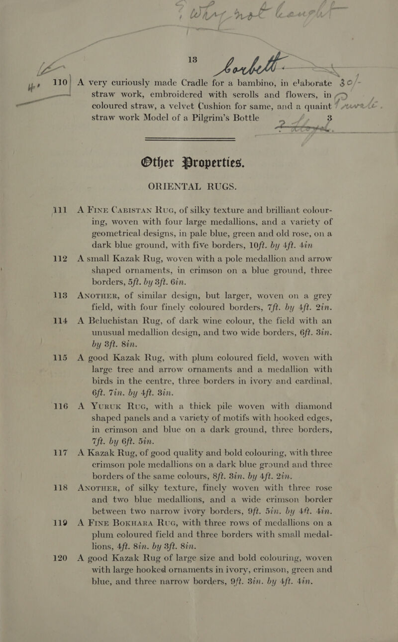 eo Suy4 IG fy, im Yer 110) A very curiously made Cradle for a bambino, in chaboists be —_—— straw work, embroidered with scrolls and flowers, in 0, —_ coloured straw, a velvet Cushion for same, and a quaint / straw work Model of a Pilgrim’s Bottle 3 pt Lt AY Pe A me Other Broperties. ORIENTAL RUGS. ill) A Fine Casistan Rue, of silky texture and brilliant colour- ing, woven with four large medallions, and a variety of geometrical designs, in pale blue, green and old rose, on a dark blue ground, with five borders, 10ft. by 4ft. 4an 112 Asmall Kazak Rug, woven with a pole medallion and arrow shaped ornaments, in crimson on a blue ground, three borders, 5ft. by 3ft. 62n. 113 ANOTHER, of similar design, but larger, woven on a grey field, with four finely coloured borders, 7ft. by 4ft. 27n. 114 A Beluchistan Rug, of dark wine colour, the field with an unusual medallion design, and two wide borders, 6ft. 3in. by 3ft. 8%n. 115 A good Kazak Rug, with plum coloured field, woven with large tree and arrow ornaments and a medallion with birds in the centre, three borders in ivory and cardinal, 6ft. Tin. by Aft. 3in. 116 A YuruxK Rue, with a thick pile woven with diamond shaped panels and a variety of motifs with hooked edges, in crimson and blue on a dark ground, three borders, Tft. by 6ft. 5in. 117 A Kazak Rug, of good quality and bold colouring, with three crimson pole medallions on a dark blue ground and three borders of the same colours, 8ft. 3in. by 4ft. 20n. 118 ANoTHER, of silky texture, finely woven with three rose and two blue medallions, and a wide crimson border between two narrow ivory borders, 9ft. 5in. by 4ft. din. 119 A Frvne Boxuara Rue, with three rows of medallions on a plum coloured field and three borders with small medal- lions, 4ft. 8in. by 3ft. 87n. 120 A good Kazak Rug of large size and bold colouring, woven with large hooked ornaments in ivory, crimson, green and blue, and three narrow borders, 9ft. 37n. by 4ft. 4an.