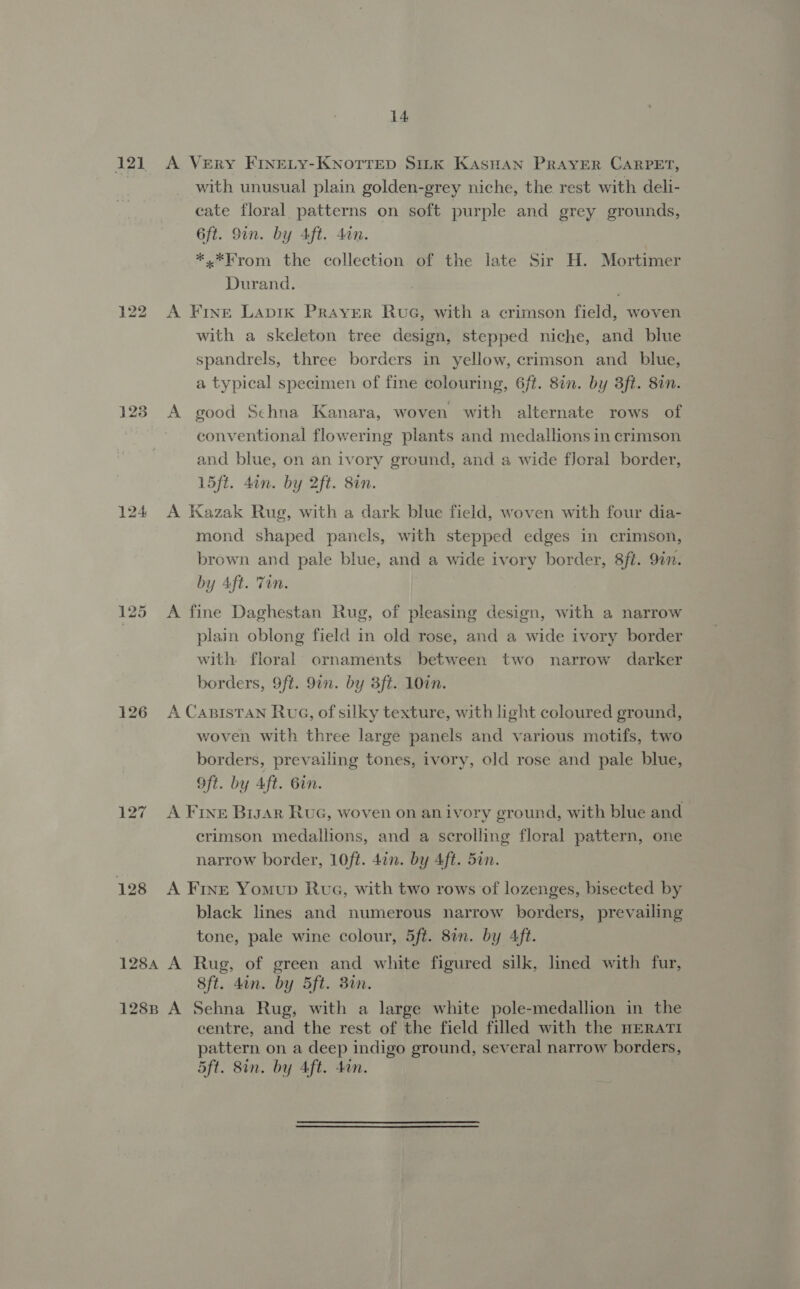 i21 123 127 128 14 A VERY FINELY-KNOTTED SILK KAasHAN PRAYER CARPET, with unusual plain golden-grey niche, the rest with deli- cate floral patterns on soft purple and grey grounds, 6ft. 9in. by Aft. 4an. *.*Krom the collection of the late Sir H. Mortimer Durand. A Fine Lapik PRAYER RuG, with a crimson field, woven with a skeleton tree design, stepped niche, and blue spandrels, three borders in yellow, crimson and blue, a typical specimen of fine colouring, 6ft. 8in. by 3ft. 8in. A good Schna Kanara, woven with alternate rows of conventional flowering plants and medallions in crimson and blue, on an ivory ground, and a wide floral border, 15ft. 4in. by 2ft. 8in. A Kazak Rug, with a dark blue field, woven with four dia- mond shaped panels, with stepped edges in crimson, brown and pale blue, and a wide ivory border, 8ft. 92n. by Aft. Ton. A fine Daghestan Rug, of pleasing design, with a narrow plain oblong field in old rose, and a wide ivory border with. floral ornaments between two narrow darker borders, 9ft. 9in. by 3ft. 10in. A CaBISTAN Rug, of silky texture, with light coloured ground, woven with three large panels and various motifs, two borders, prevailing tones, ivory, old rose and pale blue, Oft. by Aft. 6in. A FINE Bigar Ruc, woven on an ivory ground, with blue and crimson medallions, and a scrolling floral pattern, one narrow border, 10ft. 4in. by Aft. 5in. A Frnt Yomup Rua, with two rows of lozenges, bisected by black lines and numerous narrow borders, prevailing tone, pale wine colour, 5ft. 8in. by 4ft. 8ft. dan. by 5ft. 30n. centre, and the rest of the field filled with the HERATI pattern on a deep indigo ground, sev eral narrow borders, 5ft. 8in. by Aft. 4an.