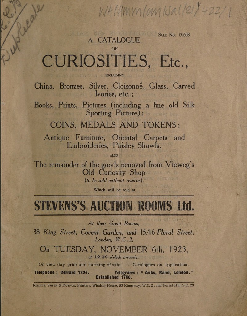 Sate No. 13,608. A CATALOGUE CURIOSITIES Bic. INCLUDING China, Bronzes, Silver, Cloisonné, Glass, Carved aries. etc. ; Books, Prints, Pictures (including a fine old Silk _ Sporting Picture) ; COINS, MEDALS AND TOKENS; - Antique Furniture, Oriental Carpets and Embroidenies, Paisley Shawls. ALSO The remainder of the goods removed from Vieweg’s ie Old Curiosity Shop (to be sold without reserve). Which will be sold at STEVENS'S AUCTION ROOMS Lid. Ly. , At their real Rooms, 38 King Street, Covent Garden, and 15/16 Floral Sot London, W.C. 2, On TUESDAY, NOVEMBER 6th, 1923, at 12.38 o'clock precisely.  On view day prior and morning of sale. . Catalogues on application. A Telephone : Gerrard 1824. Telegrams : ‘‘ Auks, Rand, London.’’ : Established 1760. . Rippte, Smitx &amp; Durrus, Printers. Windsor House, 83 Kingsway, W.C. 2; and Forest Hill, S.E. 23 