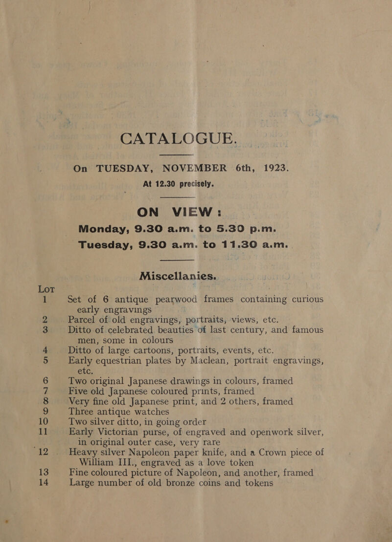 es aS 4 = poe pen, . bo —=— OO Mr] OD On ©&gt; bo — we OO CATALOGUE.  On TUESDAY, NOVEMBER 6th, 1923. At 12.30 precisely.  ON VIEW: Monday, 9.30 a.m. to 5.30 p.m.  Miscellanies. Set of 6 antique pearwood frames containing curious early engravings Parcel of old engravings, portraits, views, etc. Ditto of celebrated beauties of last century, and famous men, some in colours Ditto of large cartoons, portraits, events, etc. Early equestrian plates by Maclean, portrait engravings, etc. Two original Japanese drawings in colours, framed Five old Japanese coloured prints, framed Very fine old Japanese print, and 2 others, framed Three antique watches Two silver ditto, in going order Early Victorian purse, of engraved and openwork silver, in original outer case, very rare Heavy silver Napoleon paper knife, and a Crown piece of William III., engraved as a love token Fine coloured picture of Napoleon, and another, framed Large number of old bronze coins and tokens