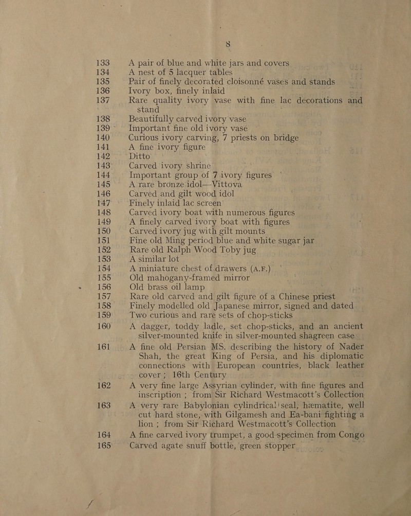 133 134 135 136 137 138 140 141 142 144 146 148 149 150 15] 152 153 154 155 156 160 161 162 164 8 A pair of blue and white jars and covers _ A nest of 5 lacquer tables Pair of finely decorated cloisonné vases and stands Ivory box, finely inlaid Rare quality ivory vase with fine lac decorations and stand Beautifully carved ivory vase Important fine old ivory vase Curious ivory carving, 7 priests on bridge A fine’ ivory figure —~ Carved ivory shrine Important group of 7.1Vvory safes A rare bronze 1dol—Vittova Carved and gilt wood idol Carved ivory boat with numerous figures A finely carved ivory boat with figures Carved ivory jug with gilt mounts Fine old Ming period blue and white sugar jar Rare old Ralph Wood Toby jug A similar lot A miniature chest of drawers (AF. . Old mahogany-framed mirror . Old brass oil lamp | : Rare old carved and gilt figure of a Chinese pee Finely modelled old Japanese mirror, signed and dated Two curious and rare sets of chop-sticks A dagger, toddy ladle, set chop-sticks, and an ancient silver-mounted knife in silver-mounted shagreen case _ Shah, the great King of Persia, and his diplomatic connections with European countries, black leather cover; 16th Century A very fine large Assyrian cylinder, with fine figures aid inscription ; from Sir Richard Westmacott’s Collection A very rare Babylonian cylindrica!!seal, hematite, well cut hard stone, with Gilgamesh and Ea-banr fighting a lion ; from Sir Richard Westmacott’s Collection A fine ee ivory trumpet, a good specimen from Congo