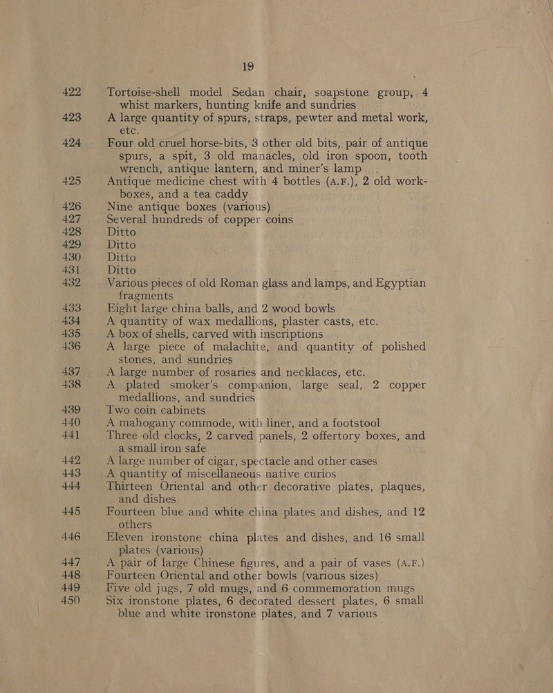 422 423 424 425 426 428 429 430 431 432 433 434 435 436 437 438 439 440 44] 442 443 44-4 445 446 447 448 449 450 19 Tortoise-shell model Sedan chair, soapstone group, 4 whist markers, hunting knife and sundries A large quantity of spurs, straps, pewter and metal work, etc. Four old cruel horse-bits, 3 other old bits, pair of antique spurs, a spit, 3 old manacles, old iron spoon, tooth wrench, antique lantern, and miner’s lamp. Antique medicine chest with 4 bottles (A.F.), 2 old work- boxes, and a tea caddy Nine antique boxes (various) Several hundreds of copper coins Ditto Ditto Ditto Ditto Various pieces of old Roman glass and ae and Egyptian fragments Hight large china balls, and 2 wood bowls A quantity of wax medallions, plaster casts, etc. A box of shells, carved with inscriptions A large piece of malachite, and quantity of polished stones, and sundries A large number of rosaries and necklaces, etc. A plated smoker’s companion, large seal, 2 copper medallions, and sundries Two coin cabinets A mahogany commode, with liner, and a footstool Three old clocks, 2 carved panels, 2 offertory boxes, and a small iron safe A large number of cigar, spectacle and other cases A quantity of miscellaneous native curios Thirteen Oriental and other decorative plates, plaques, and dishes Fourteen blue and white china plates and dishes, and 12 others Eleven ironstone china plates and dishes, and 16 small plates (various) A pair of large Chinese figures, and a pair of vases (A.F.) Fourteen Oriental and other bowls (various sizes) Five old jugs, 7 old mugs, and 6 commemoration mugs Six ironstone plates, 6 decorated dessert plates, 6 small blue and white ironstone plates, and 7 various