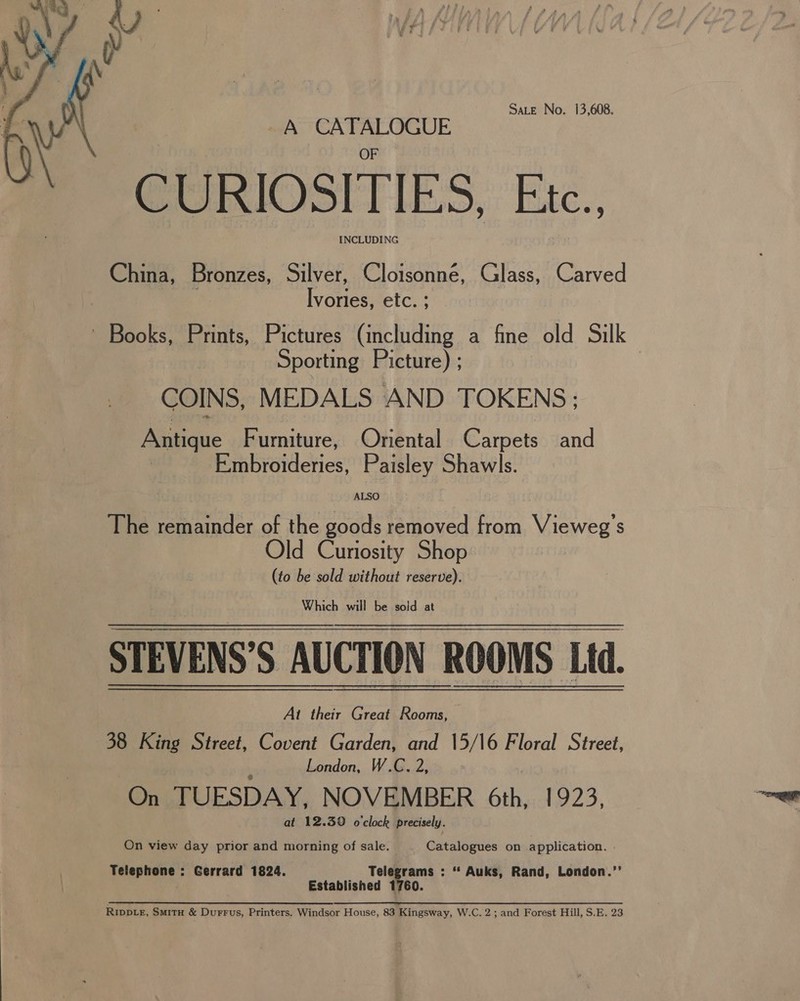 Sate No. 13,608. A CATALOGUE CURIOSITIES, Etc. INCLUDING China, pronces, Silver, Cloisonne, Glass, Carved Ivories, etc. ; ~ Books, Prints, Pictures (including a fine old Silk Sporting Picture) ; COINS, MEDALS AND TOKENS; Antique Furniture, Oriental Carpets and | Embroideries, Paisley Shawls.  ALSO The ele of the goods removed from Vieweg’s Old Curiosity Shop (to be sold without reserve). Which will be sojd at STEVENS’ S AUCTION ROOMS Ltd. At their Great Rooms, 38 King Street, Covent Garden, and 15/16 Floral Street, London, W.C. 2, On TUESDAY, NOVEMBER 6th, 1923, at 12.39 o'clock precisely. On view day prior and Bereny of sale. Catalogues on application. . Telephone : Gerrard 1824. Telegrams : ** Auks, Rand, London.’ Established 1760.