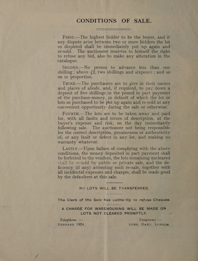 CONDITIONS OF SALE. First.—The highest bidder to be the buyer, and if any dispute arise between two or more bidders the lot so disputed shall be immediately put up again and re-sold. The auctioneer reserves to himself the right to refuse any bid, also to make any alteration in the catalogue. SECOND.—No person to advance less than one shilling ; above £2, two shillings and sixpence ; and so on in proportion. TuHiIrRD.—The purchasers are to give in their names and places of abode, and, if required, to pay down a deposit of five shillings in the pound in part payment of the purchase-money, in default of which the lot or lots so purchased to be put up again and re-sold at any convenient opportunity during the sale or otherwise. FourtTH.—The lots are to be taken away and paid for, with all faults and errors of description, at the buyer’s expense and risk, on the day immediately following sale. The auctioneer not being responsible for the correct description, genuineness or authenticity of, or any fault or defect in any lot, and making no warranty whatever. LastLy.—Upon failure of complying with the above conditions, the money deposited in part payment shall be forfeited to the vendors, the lots remaining uncleared shall be re-sold by public or private sale, and the de- ficiency (if any) attending such re-sale, together with all incidental expenses and charges, shall be made good by the defaulters at this sale. NO LOTS WILL BE TRANSFERRED. The Clerk of the Sale has authority to refuse Cheques. A CHARGE FOR WAREHOUSING WILL BE MADE ON LOTS NOT CLEARED PROMPTLY.  Telephone :— Telegrams :— GERRARD 1824. AuKs, RaNb. LONDON.