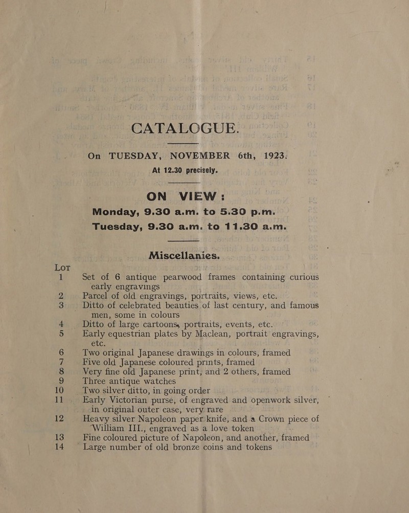 Lot —-OOMOsID On Go bo a rs oo a oe bh — Hm CATALOGUE.  On TUESDAY, NOVEMBER 6th, 1923: At 12.30 precisely.  ON VIEW: Monday, 9.30 a.m. to 5.30 p.m. Tuesday, 9.30 a.m. to 11.30 a.m.  Miscellanies. Set of 6 antique pearwood frames eat curious early engravings Parcel of old engravings, portraits, views, etc. men, some in colours Early equestrian plates by Maclean, portrait engravings, Cle, Two original Japanese drawings in colours, framed Five old Japanese coloured prints, framed Very fine old Japanese print, and 2 others, framed Three antique watches Early Victorian purse, of engraved and openwork silver, in original outer case, very rare Heavy silver Napoleon paper knife, and a Crown piece of William III., engraved as a love token Fine coloured picture of Napoleon, and another, framed Large number of old bronze coins and tokens