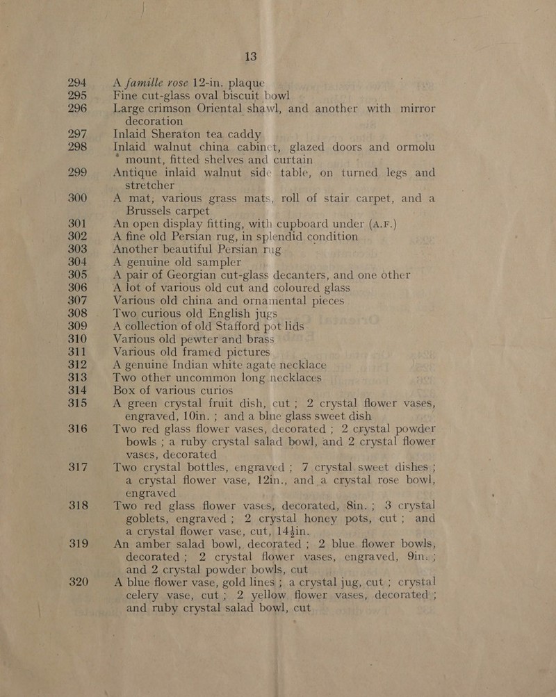 294 295 296 297 298 299 300 301 302 303 304 305 306 307 308 309 310 311 312 313 314 315 316 317 318 319 320 13 A famille rose 12-in. plaque Fine cut-glass oval biscuit bowl Large crimson Oriental shawl, and another with mirror decoration Inlaid Sheraton tea caddy | Inlaid walnut china cabinct, glazed doors and ormolu * mount, fitted shelves and curtain Antique inlaid walnut side table, on turned legs and stretcher A mat; various grass mats, roll of stair carpet, and a Brussels carpet An open display fitting, with cupboard under (A.F.) A fine old Persian rug, in splendid condition Another beautiful Persian rug A genuine old sampler A pair of Georgian cut-glass decanters, and one other A lot of various old cut and coloured glass Various old china and ornamental pieces Two curious old English jugs A collection of old Stafford pot lids Various old pewter and brass Various old framed pictures A genuine Indian white agate necklace Two other uncommon long necklaces Box of various curios A green crystal fruit dish, cut ; 2 crystal flower vases, engraved, 10in. ; and a blue glass sweet dish . Two red glass flower vases, decorated ; 2 crystal powder bowls ; a ruby crystal salad bowl, and 2 crystal flower vases, decorated Two crystal bottles, engraved ; 7 crystal.sweet dishes ; a crystal flower vase, 12in., and a crystal rose bowl, engraved Two red glass flower vases, decorated, 8in.; 3 crystal goblets, engraved ; 2 crystal honey pots, cut; and a crystal flower vase, cut, 144in. An amber salad bowl, decorated ; 2 blue flower bowls, decorated ; 2 crystal flower vases, engraved, Qin. ; and 2 crystal powder bowls, cut A blue flower vase, gold lines ; a crystal jug, cut ; crystal celery vase, cut; 2 yellow flower vases, decorated; and ruby crystal salad bowl, cut