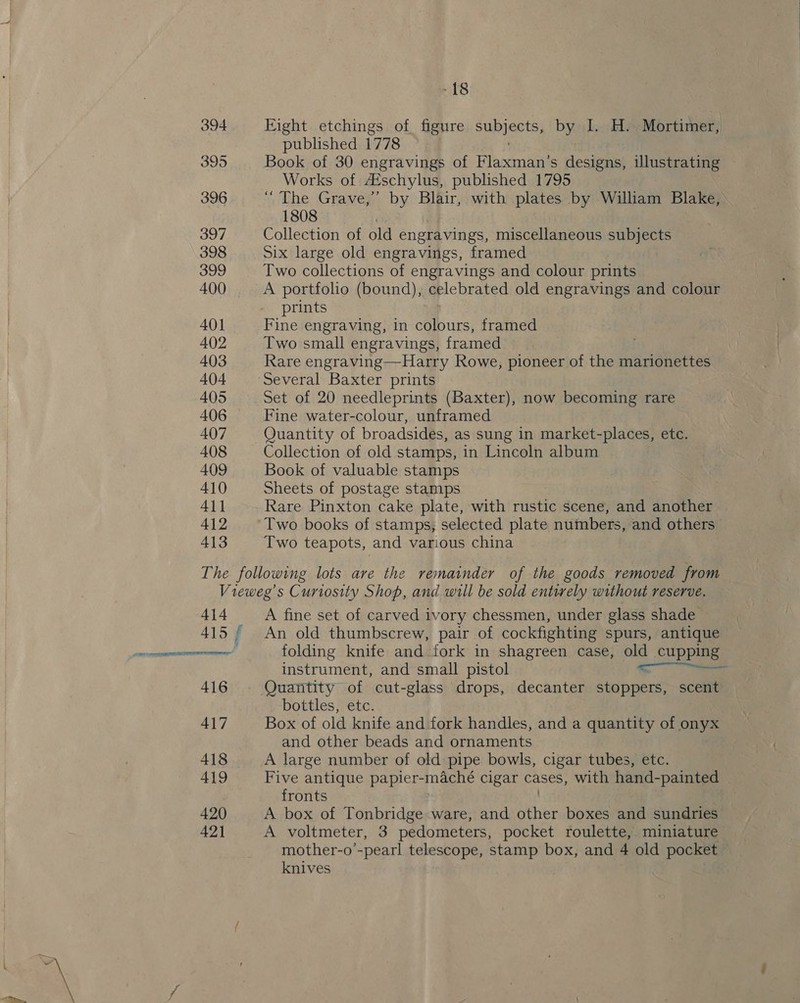 394 395 396 397 398 399 400 401 402 403 404 405 406 407 408 409 410 All 412 413 Eight etchings of figure Sup eCts) by I. H.. Mortimer, published 1778 Book of 30 engravings of Flaxman’s designs, Ulustrating Works of Aéschylus, published 1795 “The Grave,” by Blair, with plates by William Blake, 1808 ) Collection of old engravings, miscellaneous subjects Six large old engravings, framed Two collections of engravings and colour prints A portfolio (bound), celebrated old engravings and colour prints Fine engraving, in colours, framed Two small engravings, framed | Rare engraving—Harry Rowe, pioneer of the marionettes Several Baxter prints Set of 20 needleprints (Baxter), now becoming rare Fine water-colour, unframed Quantity of broadsides, as sung in market-places, etc. Collection of old stamps, in Lincoln album Book of valuable stamps Sheets of postage stamps Rare Pinxton cake plate, with rustic scene, and another Two books of stamps; selected plate numbers, and others 414  416 417 A fine set of carved ivory chessmen, under glass shade An old thumbscrew, pair of cockfighting spurs, antique folding knife and fork in shagreen case, old cupping instrument, and small pistol ee Quantity of cut-glass drops, decanter stoppers, scent bottles, etc. Box of old knife and fork handles, and a quantity of ony and other beads and ornaments A large number of old pipe bowls, cigar tubes, etc. Five antique papier-maché cigar cases, with hand- painted fronts A box of Tonbridge ware, and other boxes and sundries A voltmeter, 3 pedometers, pocket roulette, miniature mother-o’-pearl telescope, stamp box, and 4 old pocket knives