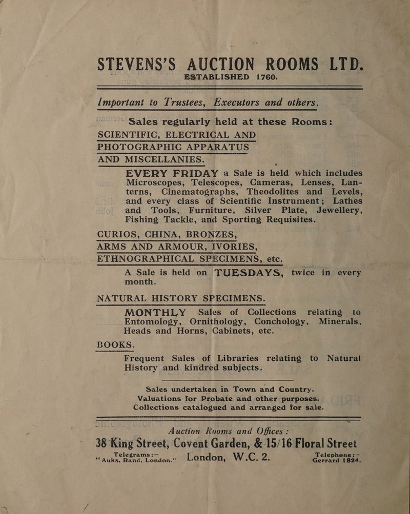 ra STEVEN Se AUCTION ROOMS LTD. _ ESTABLISHED 1760. important to Trustees, Executors and others. ~ Sales regularly held at these Rooms: SCIENTIFIC, ELECTRICAL AND PHOTOGRAPHIC APPARATUS AND MISCELLANIES. EVERY FRIDAY a Sale is held which includes Microscopes, Telescopes, Cameras, Lenses, Lan- terns, Cinematographs, Theodolites and Levels, and every class of Scientific Instrument; Lathes and Tools, Furniture, Silver Plate, Jewellery, Fishing Tackle, and Sporting Requisites. CURIOS, CHINA, BRONZES, ARMS AND ARMOUR, IVORIES, ETHNOGRAPHICAL SPECIMENS, etc. A Sale is held on TUESDAYS, twice in every month. NATURAL HISTORY SPECIMENS. MONTHLY Sales of Collections relating to Entomology, Ornithology, Conchology, Minerals, Heads and Horns, Cabinets, etc. . BOOKS. Frequent Sales of Libraries relating to Natural History and kindred subjects. Sales undertaken in Town and Country. Valuations for Probate and other purposes. Collections catalogued and arranged for sale.  Auction Rooms and Offices: 38 8 King’ Street, Covent Garden, &amp; 15/16 Floral Street Tel i Teleph - Ph Ea dana WLondoa London, W.C. vey Gerrans ibaa