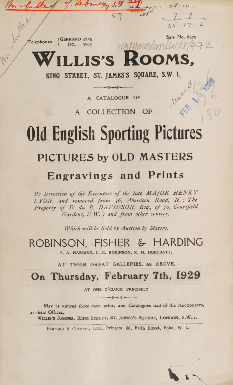  \ % f 2% ' Sale No. 6579 ‘ “ WILLIS’s ‘Rooms, KING STREET, ST. JAMES’'S SQUARE, S.W. 1. + &gt;¢&lt;-—__  A CATALOGUE OF , Ne nr A COLLEGHIQN OB... &amp; Old English Sporting Pictures PICTURES by OLD MASTERS Engravings and Prints By Direction of the Executors of the late MAJOR HENRY LYON, and removed from 36, Aberdeen Road, N.: The Property of D. du B. DAVIDSON, Esq., of 70, Courifield Gardens, S W.: and from other sources. Which will be Sold by Auction by Messrs. ROBINSON, -FISHER &amp; HARDING F, A. HARDING, L. C. ROBINSON, R. H. HURLBATT, AT THEIR GREAT GALLERIES, As ABOVE, On Thursday, February 7th, 1929 AT ONE O’CLOCK PRECISELY ee May be viewed three days prior, and Catalogues had of the Auctioneers, at their Offices, WILLIS’S ROOMS, KING STREET, ST. JAMES’S SQUARE, LONDON, S.W.1. BARNARD &amp; CRANNIS, Lip., Printers, 86, Frith Street, Soho, W. 1. . hin