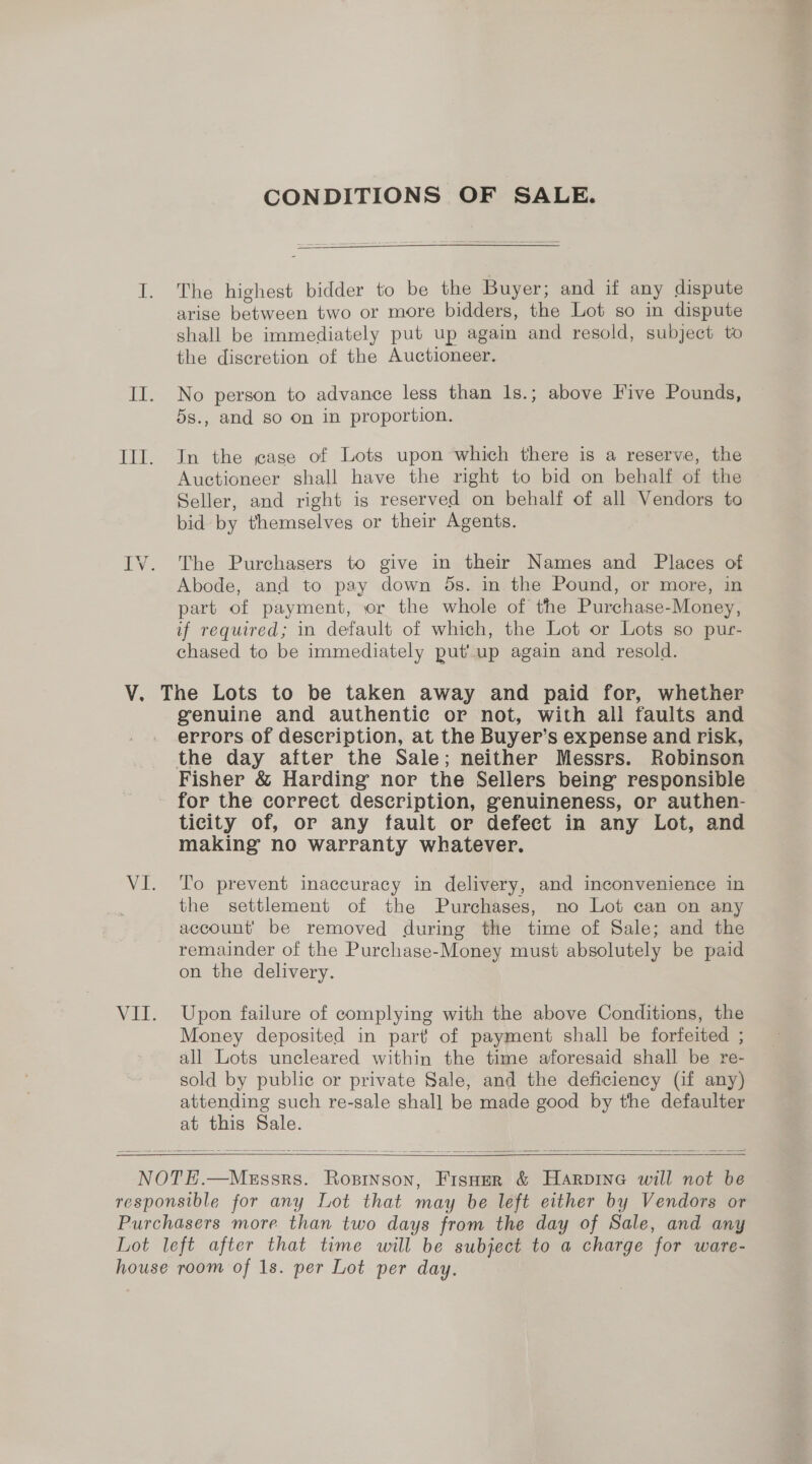 CONDITIONS OF SALE. I. The highest bidder to be the Buyer; and if any dispute arise between two or more bidders, the Lot so in dispute shall be immediately put up again and resold, subject to the discretion of the Auctioneer. II. No person to advance less than 1s.; above Five Pounds, 5s., and so on in proportion. III. In the jase of Lots upon which there is a reserve, the Auctioneer shall have the right to bid on behalf of the Seller, and right is reserved on behalf of all Vendors to bid by themselves or their Agents. IV. The Purchasers to give in their Names and Places of Abode, and to pay down ds. in the Pound, or more, in part of payment, or the whole of the Purchase-Money, if required; in default of which, the Lot or Lots so pur- chased to be immediately put’ up again and resold. V. The Lots to be taken away and paid for, whether genuine and authentic or not, with all faults and errors of description, at the Buyer’s expense and risk, the day after the Sale; neither Messrs. Robinson Fisher &amp; Harding nor the Sellers being responsible - for the correct description, genuineness, or authen- ticity of, or any fault or defect in any Lot, and making no warranty whatever. VI. To prevent inaccuracy in delivery, and inconvenience in the settlement of the Purchases, no Lot can on any account’ be removed during the time of Sale; and the remainder of the Purchase-Money must absolutely be paid on the delivery. VII. Upon failure of complying with the above Conditions, the Money deposited in part of payment shall be forfeited ; all Lots uncleared within the time aforesaid shall be re- sold by public or private Sale, and the deficiency (if any) attending such re-sale shall be made good by the defaulter at this Sale.   NOTHE.—MeEssrs. Ropinson, Fispoer &amp; Harpinea will not be responsible for any Lot that may be left either by Vendors or Purchasers more than two days from the day of Sale, and any Lot left after that time will be subject to a charge for ware- house room of 1s. per Lot per day.