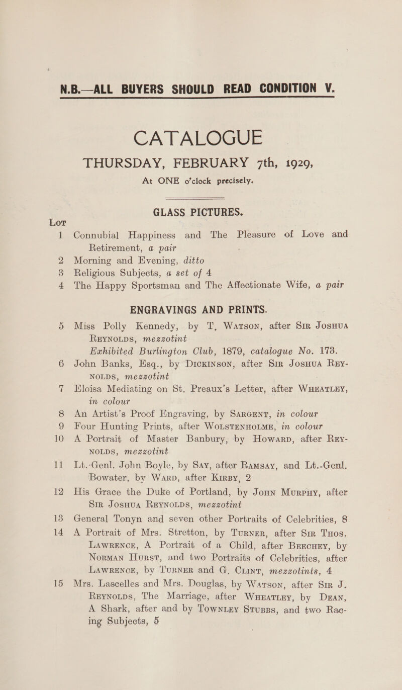 Lor 15 CATALOGUE THURSDAY, FEBRUARY 7th, 1929, At ONE o’clock precisely.  GLASS PICTURES. Connubial Happiness and The Pleasure of Love and Retirement, a pair Morning and Evening, ditto Religious Subjects, a set of 4 The Happy Sportsman and The Affectionate Wife, a pair ENGRAVINGS AND PRINTS. Miss Polly Kennedy, by T, Watson, after Sir JosHua REYNOLDS, mezzotint Exhibited Burlington Club, 1879, catalogue No. 178. John Banks, Esq., by Dickinson, after Sir Josnua Rey- NOLDS, mezzotint Eloisa Mediating on St. Preaux’s Letter, after WHEATLEY, in colour An Artist’s Proof Engraving, by SarGENnt, in colour Four Hunting Prints, after WoLsTENHOLME, in colour A Portrait of Master Banbury, by Howarp, after Rry- NOLDS, mezzotint Lt.-Genl. John Boyle, by Say, after Ramsay, and Lt.-Genl, Bowater, by Warp, after Krrsy, 2 His Grace the Duke of Portland, by Jonn Murpuy, after Sir JosHua REYNOLDS, mezzotint General Tonyn and seven other Portraits of Celebrities, 8 A Portrait of Mrs. Stretton, by Turner, after Sir Tuos. Lawrence, A Portrait of a Child, after Bezcury, by Norman Hurst, and two Portraits of Celebrities, after LAWRENCE, by TURNER and G. Cunt, mezzotints, 4 Mrs. Lascelles and Mrs. Douglas, by Warson, after Sir J. Reynotps, The Marriage, after Wunrattey, by Dean, A Shark, after and by Towntgy Stugss, and two Rac-