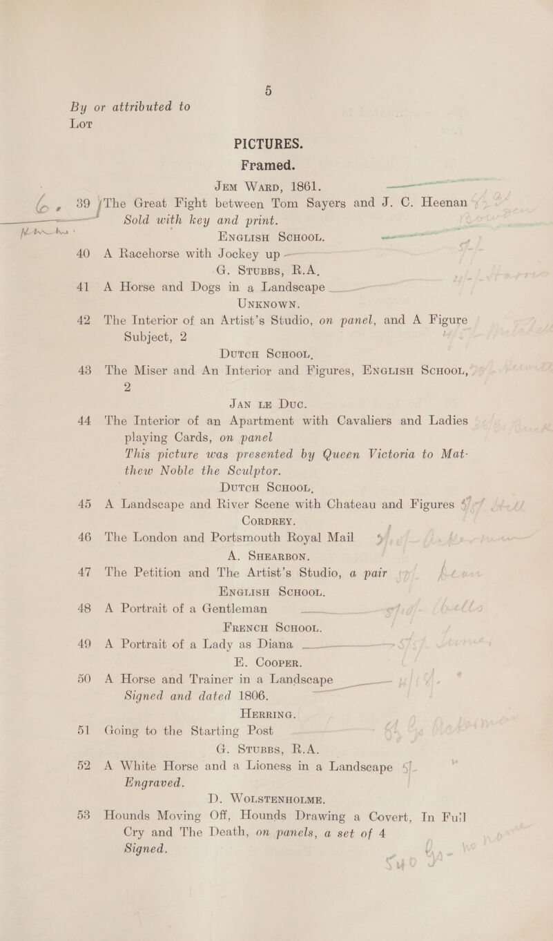 f ¥ ~ i, 4 al i By or attributed to Lot PICTURES. Framed. JEM Warp, 1861. — ee 39 /The Great Fight between Tom Sayers and J. C. Heenan » ——“§ Sold with key and print. , ENGLIsH SCHOOL. semana’ 40 A Racehorse with Jockey up — -G. Srupss, R.A, 41 A Horge and Dogs in a Landscape _-~ UNKNOWN. 42 The Interior of an Artist’s Studio, on panel, and A Figure Subject, 2 DutcuH ScHOOL, 43 The Miser and An Interior and Figures, ENGLisn ScHooL, 2 JAN LE Duc. 44 The Interior of an Apartment with Cavaliers and Ladies playing Cards, on panel This picture was presented by Queen Victoria to Mat- thew Noble the Sculptor. | DutTcH SCHOOL, CoRDREY. 46 ‘The London and Portsmouth Royal Mail A. SHEARBON. 47 The Petition and The Artist’s Studio, a pair (7 K-tA ENGLISH SCHOOL. 48 A Portrait of a Gentleman Peat aks, - FRENCH SCHOOL. 49 A Portrait of a Lady as Disa Lo — I. Coopsr. 50 A Horse and Trainer in a Landscape Signed and dated 1806. a HERRING. 51 Going to the Starting Post G STUBBS, 202A 1 52 A White Horse and a Lioness in a Landscape 5/- Engraved. | D. WoLSTENHOLME. 53 Hounds Moving Off, Hounds Drawing a Covert, In Full Cry and The Death, on panels, a set of 4 Signed.