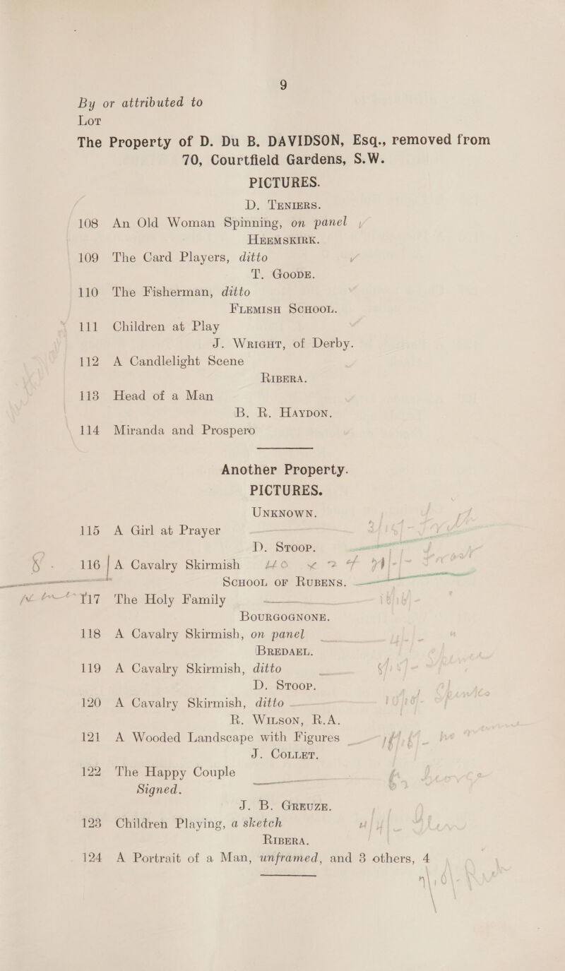 70, Courtfield Gardens, S.W. PICTURES. D. TENIERS. 108 An Old Woman Spinning, on panel HEEMSKIRK. 109 The Card Players, ditto T. GooDE. 110 The Fisherman, ditto FLEMISH SCHOOL. 111 Children at Play J. Wricut, of Derby. 112 A Candlelight Scene RIBERA. 118 Head of a Man B. R. Haypon. 114 Miranda and Prospero Another Property. PICTURES. UNKNOWN. 115 A Girl at Prayer 1D). Stroop. oe 116 | A Cavalry Skirmish LO y~ 2 F 74 — Scuoon or Rupens. ——— = Ti? The Holy Family Pe Fs | BouRGOGNONE. 118 A Cavalry Skirmish, on panel (BREDAEL. | 119 A Cavalry Skirmish, ditto . y] D. Sroop. 120 A Cavalry Skirmish, ditto — R. Wiuson, R.A. 121 A Wooded Landscape with Figures — iff J. CoLLet. | ; 122 The Happy Couple Signed. ee J. B- GReuze. 123 Children Playing, a sketch RIBERA. 124 A Portrait of a Man, unframed, and 8 others, 4 AL Gt