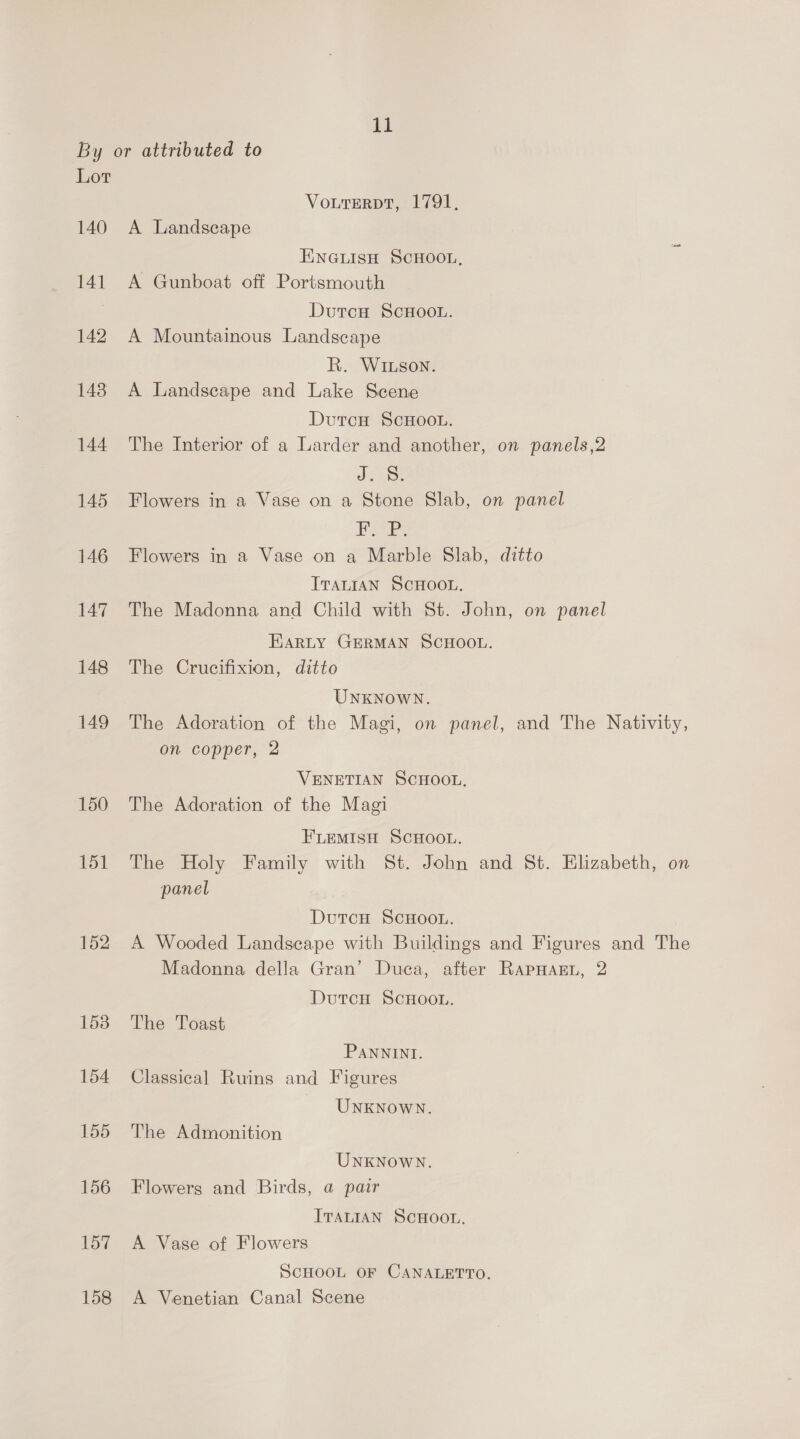 By or attributed to Lor VourerDT, 1791. 140 A Landscape ENGuLIsH SCHOOL, 141 A Gunboat off Portsmouth Dutcu ScHOOL. 142 A Mountainous Landscape R. WILson. 148 A Landscape and Lake Scene 7 DutcH ScHOooL. 144 The Interior of a Larder and another, on panels,2 J 145 Flowers in a Vase on a Stone Slab, on panel Pe 146 Flowers in a Vase on a Marble Slab, ditto ITALIAN SCHOOL. 147 The Madonna and Child with St. John, on panel EarLy GERMAN SCHOOL. 148 The Crucifixion, ditto UNKNOWN. 149 The Adoration of the Magi, on panel, and The Nativity, on copper, 2 VENETIAN SCHOOL, 150 The Adoration of the Magi FLEMISH SCHOOL. 151 The Holy Family with St. John and St. Elizabeth, on panel DutcH ScHoo.. 152 A Wooded Landscape with Buildings and Figures and The Madonna della Gran’ Duca, after RapHaEL, 2 DutcH ScHooL. 153 The Toast PANNINI. 154 Classical Ruins and Figures UNKNOWN. 155 The Admonition UNKNOWN. 156 Flowers and Birds, a pair ITALIAN SCHOOL, 157 A Vase of Flowers SCHOOL OF CANALETTO. 158 A Venetian Canal Scene