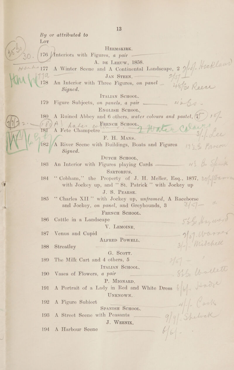  13 By or attributed to Lor da f HEEMSKIRK. &amp; 30 5 176 16 [Anterior with Figures, a pair ———— — A. DE Leguw, 1858. [re he 13 ee A Ne Scene and A Continental ea 2 Yi Al JAN STEEN, - Cy \ An Interior with Three Figures, on panel Signed. ITALIAN SCHOOL. 179 Figure Subjects, on panels, a pair —— ENGiish ScHoon, 180. A Ruined Abbey and 6 others, water colours and pastel, igo A \ beter. po PRENCH oe or 7, ES A = Champetre om abe an ate - ae , ae We fez /s /s River Scene with Buildings, Boats and Figures F Signed. DurceH ScHOooL, 188 An Interior with Figures playing Cards moc SARTORIUS. with Jockey up, and “‘ St. Patrick ’’ with Jockey up J. S. Prarse. and Jockey, on panel, and Greyhounds, 8 FRENCH SCHOOL. V. LEMoINeE, ALFRED POWELL. 188 Streatley G. Scorr; 189 The Milk Cart and 4 others, 5 ITALIAN SCHOOL. 190 Vases of Flowers, a pair P. Mianarp. 191 A Portrait of a Lady in Red and White Dress UNKNOWN.. 192 A Figure Subject SPANISH SCHOOL. 198 <A Street Scene with Peasants J. WEENIX, 194 A Harbour Scene |