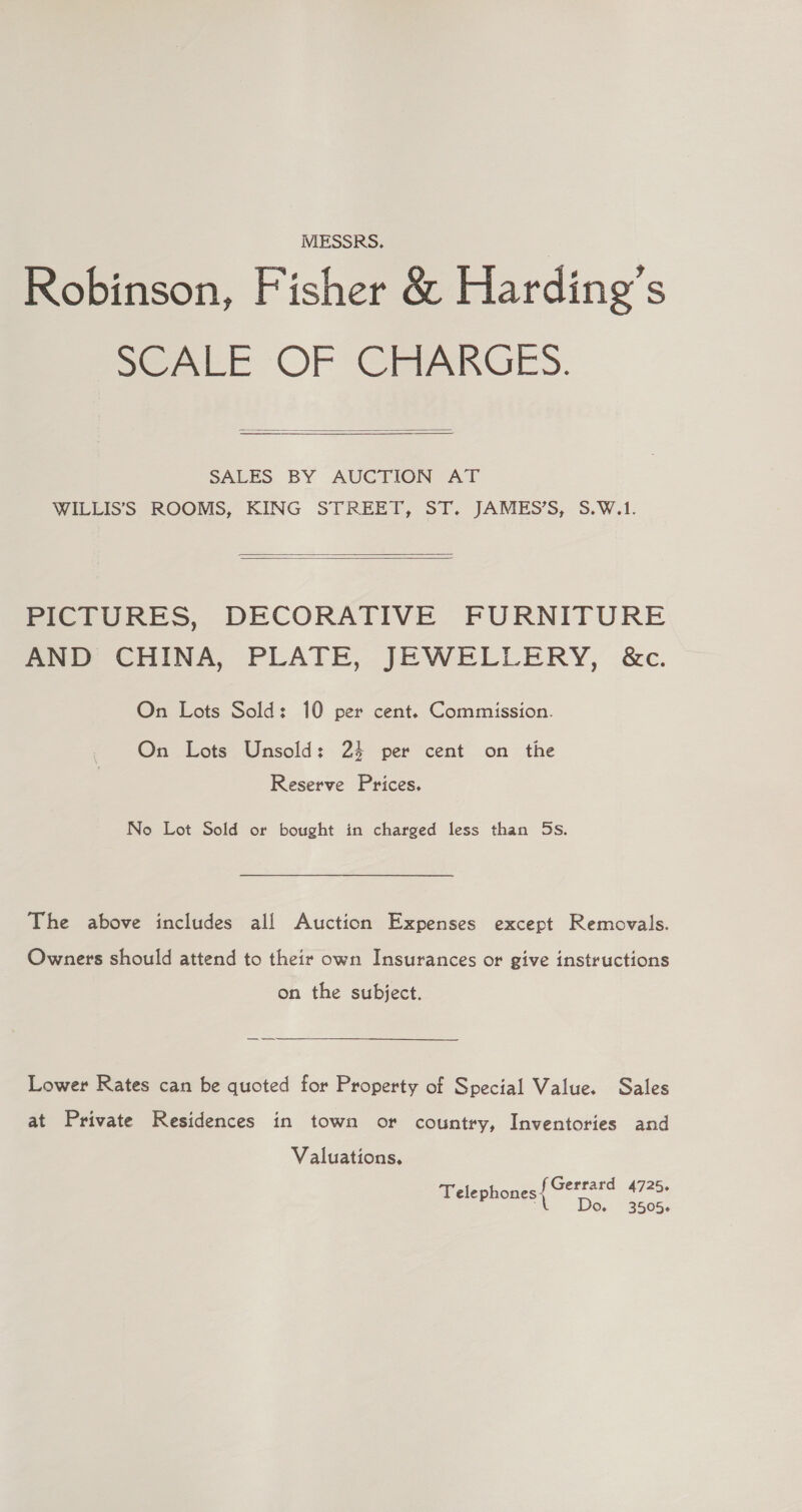 MESSRS. Robinson, Fisher &amp; Harding’s SeALE OF CHARGES.  SALES BY AUGTION Ar WILLIS’SS ROOMS, KING STREET, ST. JAMES’S, S.W.1.   PICTURES, DECORATIVE FURNITURE AND CHINA, PLATE, JEWELLERY, &amp;c. On Lots Sold: 10 per cent. Commission. On Lots Unsold: 24 per cent on the Reserve Prices. No Lot Sold or bought in charged less than 5s. The above includes all Auction Expenses except Removals. Owners should attend to their own Insurances or give instructions on the subject. Lower Rates can be quoted for Property of Special Value. Sales at Private Residences in town or country, Inventories and Valuations. Gerrard 4725. Telephones - Do. 3505.