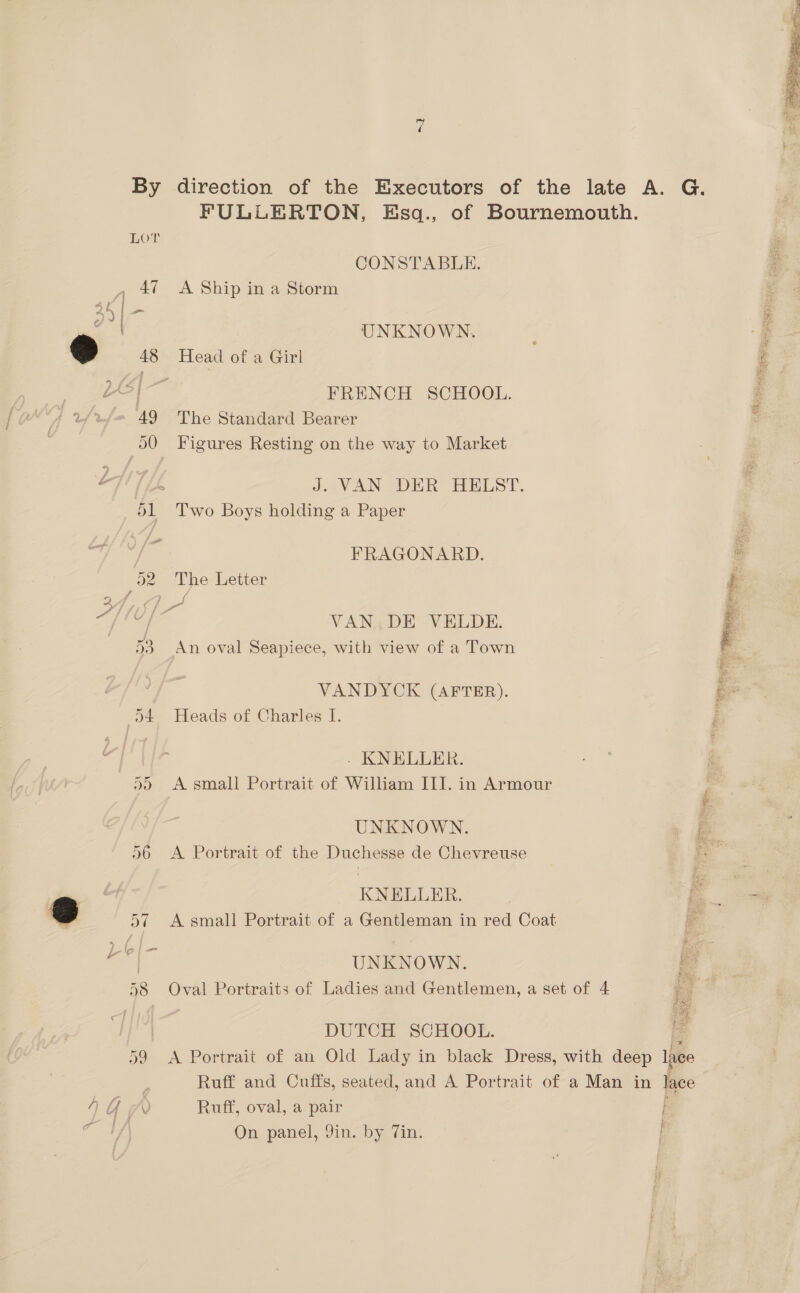  By direction of the Executors of the late A. G of Bournemouth. FULLERTON, Esq., LOT F CONSTABLE. z 47 <A Ship in a Storm : UNKNOWN. , § 48 Head of a Girl é FRENCH SCHOOL. i : 49 The Standard Bearer dO Figures Resting on the way to Market JaVAN® DER HELST. 51 Two Boys holding a Paper FRAGONARD. 52. The Letter f 4 ve VAN. DE VELDE. : TPES Sie y SEE MO pi ; ER ati = 53 An oval Seapiece, with view of a Town VANDYCK (AFTER). k- D4 Heads of Charles I. ; j - KNELLER. . 95 A small Portrait of William III. in Armour ; | UNKNOWN, 7 96 A Portrait of the Duchesse de Chevreuse sy B ! KNELLER. 6 57 A small Portrait of a Gentleman in red Coat UNKNOWN. a ‘a 4 ; | > lo a 58 Oval Portraits of Ladies and Gentlemen, a set of 4 | DUTCH SCHOOL. 59 <A Portrait of an Old Lady in black Dress, with deep 1 Ruff and Cuffs, seated, and A Portrait of a Man in lace t f. AGM Ruff, oval, a pair Ly On panel, Jin. by Tin