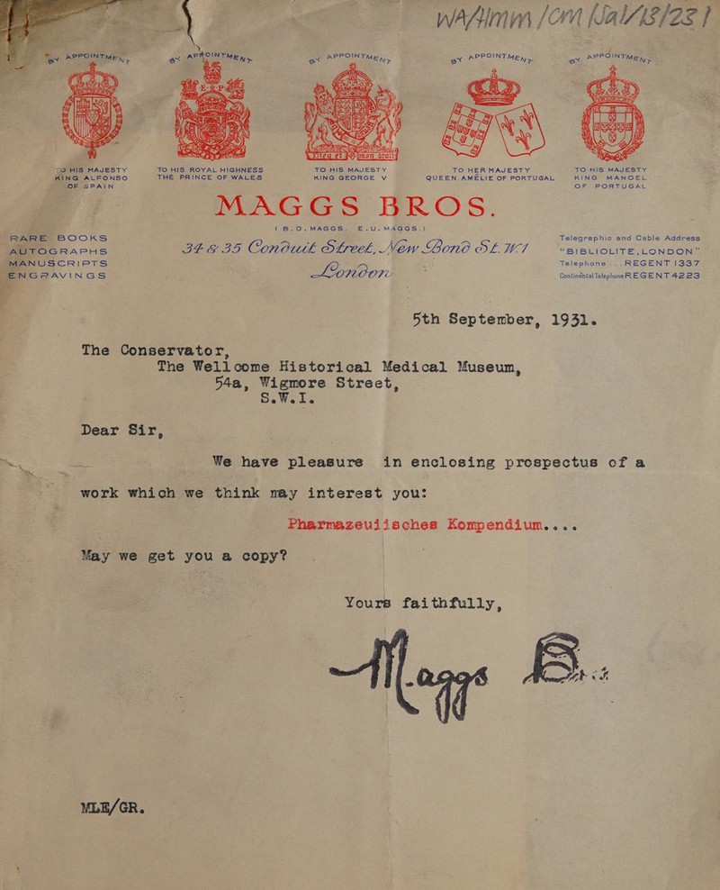 oA — WAAI Jorn Nal/8/2g | 4 3 PROINT PPOINT PPOINT PPOINT aoe : MEN &gt; Ste MEN, ex *® MEN &gt; exe MEN y   “TO HIS MAJESTY TO HIS ROYAL HIGHNESS TO HIS MAJESTY TO HERMAJESTY TO HIS MAJESTY KING ALSONSO THE PRINCE OF WALES KING GEORGE Vv QUEEN AMELIE OF PORTUGAL KING MANOEL one oo a aes pDapo eek (B8.D0.MAGGS. E.U.MAGGS.) Telegraphic and Cable Address RARE BOOKS : AUTOGRAPHS rie OD Conbutk OLreek, New Bono OL WT “BIBLIOLITE,_LONDON” iM Ss . ~s f i Telephone ...REGENT 133 en ae Wines Lonoon : ee aes E ae we oe : | 5th September, 1931. The Conservator, The Wellcome Historical Medical Museum, 54a, Wigmore Street, SWI. Dear Sir, i he We have pleasure in enclosing prespectus ofa work which we think n@y interest you: Pharmazeviisches Kompendium.... May we get you a copy? Yours faithfully,  MLE/GR.