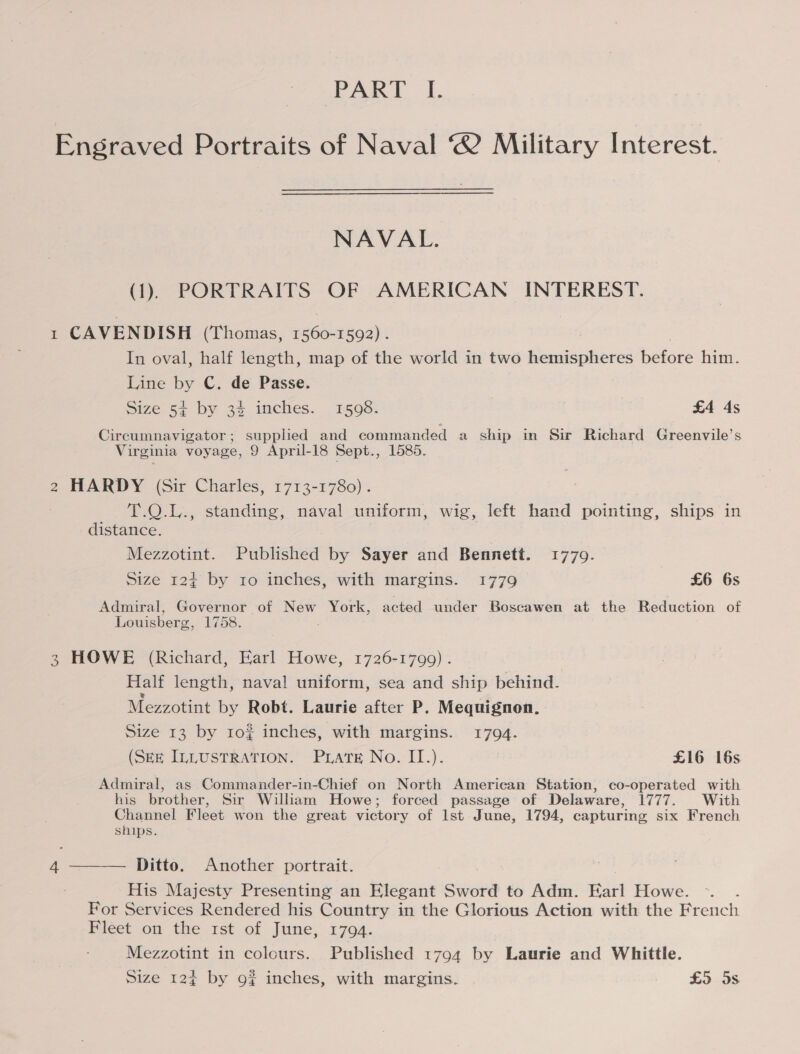 Engraved Portraits of Naval ‘® Military Interest. NAVAL. (1). PORTRAITS OF AMERICAN INTEREST. 1 CAVENDISH (Thomas, 1560-1592) . In oval, half length, map of the world in two hemispheres before him. Line by C. de Passe. Size 54 by 34 inches. _ 15938. £4 4s Circumnavigator; supplied and commanded a ship in Sir Richard Greenvile’s Virginia voyage, 9 April-18 Sept., 1585. 2 HARDY (Sir Charles, 1713-1780). T.Q.L., standing, naval uniform, wig, left hand pointing, ships in distance. Mezzotint. Published by Sayer and Bennett. 1779. Size 12+ by 10 inches, with margins. 1779 £6 6s Admiral, Governor of New York, acted under Boscawen at the Reduction of Louisberg, 1758. 3 HOWE (Richard, Earl Howe, 1726-1799) . Half length, naval uniform, sea and ship behind. Mezzotint by Robt. Laurie after P. Mequignon, Size 13 by 10¢ inches, with margins. 1794. (SEE ILLUSTRATION. Prats No. II.). £16 16s Admiral, as Commander-in-Chief on North American Station, co-operated with his brother, Sir William Howe; forced passage of Delaware, TTT. Wath Channel Fleet won the great victory of lst June, 1794, capturing six French ships.  Ditto. Another portrait. His Majesty Presenting an Elegant Sword to Adm. Earl Howe. For Services Rendered his Country in the Glorious Action with the French Fleet on the rst of June, 1794. Mezzotint in colours. Published 1794 by Laurie and Whittle. Size 12% by 9? inches, with margins. £5 5s 4