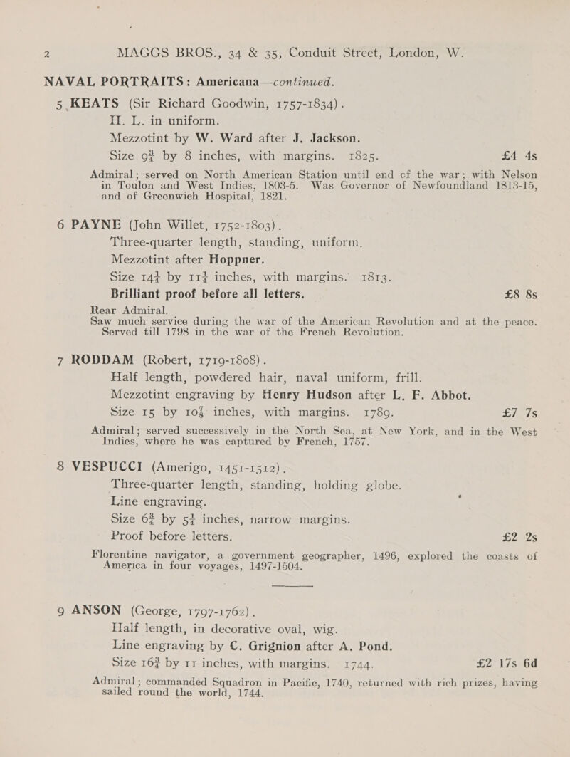 NAVAL PORTRAITS: Americana—continued. 5 KEATS (Sir Richard Goodwin, 1757-1834) . Jabs Jo cha varnbioye ary, Mezzotint by W. Ward after J. Jackson. Size 9¢ by 8 inches, with margins. 1825. £4 4s Admiral; served on North American Station until end cf the war; with Nelson in Toulon and West Indies, 1803-5. Was Governor of Newfoundland 1813-15, and of Greenwich Hospital, 1821. 6 PAYNE (John Willet, 1752-1803) . Three-quarter length, standing, uniform. Mezzotint after Hoppner. Size 144 by 114 inches, with margins. 1813. Brilliant proof before all letters. | £8 8s Rear Admiral. Saw much service during the war of the American Revolution and at the peace. Served till 1798 in the war of the French Revoiution. 7 RODDAM (Robert, 1719-1808) . Half length, powdered hair, naval uniform, frill. Mezzotint engraving by Henry Hudson after L, F. Abbot. Size 15 by 10g inches, with margins. 1789. £7 7s Admiral; served successively in the North Sea, at New York, and in the West Indies, where he was captured by French, 1757. 8 VESPUCCI (Amerigo, 1451-1512). ‘Three-quarter length, standing, holding globe. Line engraving. Size 62 by 54 inches, narrow margins. Proof before letters. Sees Florentine navigator, a government geographer, 1496, explored the coasts of America in four voyages, 1497-1504. 9g ANSON (George, 1797-1762). Half length, in decorative oval, wig. Line engraving by C. Grignion after A. Pond. Size 16% by 11 inches, with margins. 1744. £2 17s 6d Admiral; commanded Squadron in Pacific, 1740, returned with rich prizes, having sailed round the world, 1744.