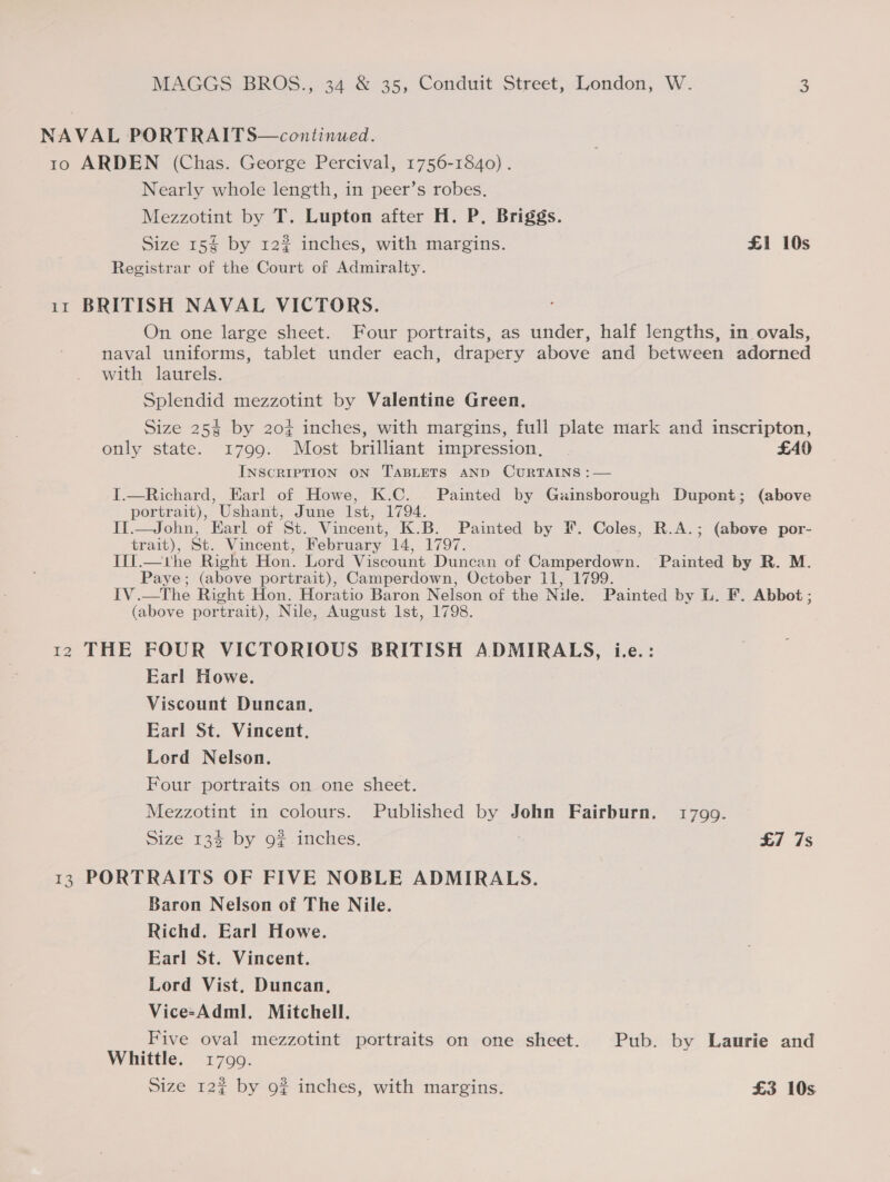 NAVAL PORTRAITS—continued. 10 ARDEN (Chas. George Percival, 1756-1840). Nearly whole length, in peer’s robes. Mezzotint by T. Lupton after H. P. Briggs. Size 15$ by 12% inches, with margins. £1 10s Registrar of the Court of Admiralty. 11 BRITISH NAVAL VICTORS. On one large sheet. Four portraits, as under, half lengths, in ovals, naval uniforms, tablet under each, drapery above and between adorned with laurels. Splendid mezzotint by Valentine Green. Size 25% by 20¢ inches, with margins, full plate mark and inscripton, only state. 1799. Most brilliant impression, . £40 INSCRIPTION ON TABLETS AND CURTAINS :— T.—Richard, Earl of Howe, K.C. Painted by Gainsborough Dupont; (above portrait), ’Ushant, June Ist, 1794. It.—John, Earl of St. Vincent, K.B. Painted by F. Coles, R.A.; (above por- trait), St. Vincent, February 14, 1797. Ill.—whe Right Hon. Lord Viscount Duncan of Camperdown. Painted by R. M. Paye; (above portrait), Camperdown, October 11, 1799. IV .—The Right Hon. Horatio Baron Nelson of the Niue. Painted by L. F. Abbot ; (above portrait), Nile, August lst, 1798. 12 THE FOUR VICTORIOUS BRITISH ADMIRALS, i.e.: Earl Howe. Viscount Duncan, Earl St. Vincent, Lord Nelson. Four portraits on one sheet.  Mezzotint in colours. Published by John Fairburn. 1799. Size 13% by 9# inches. | £7 7s 13 PORTRAITS OF FIVE NOBLE ADMIRALS. Baron Nelson of The Nile. Richd. Earl Howe. Earl St. Vincent. Lord Vist, Duncan, Vice-Adml. Mitchell. Five oval mezzotint portraits on one sheet. Pub. by Laurie and Whittle. 1799.