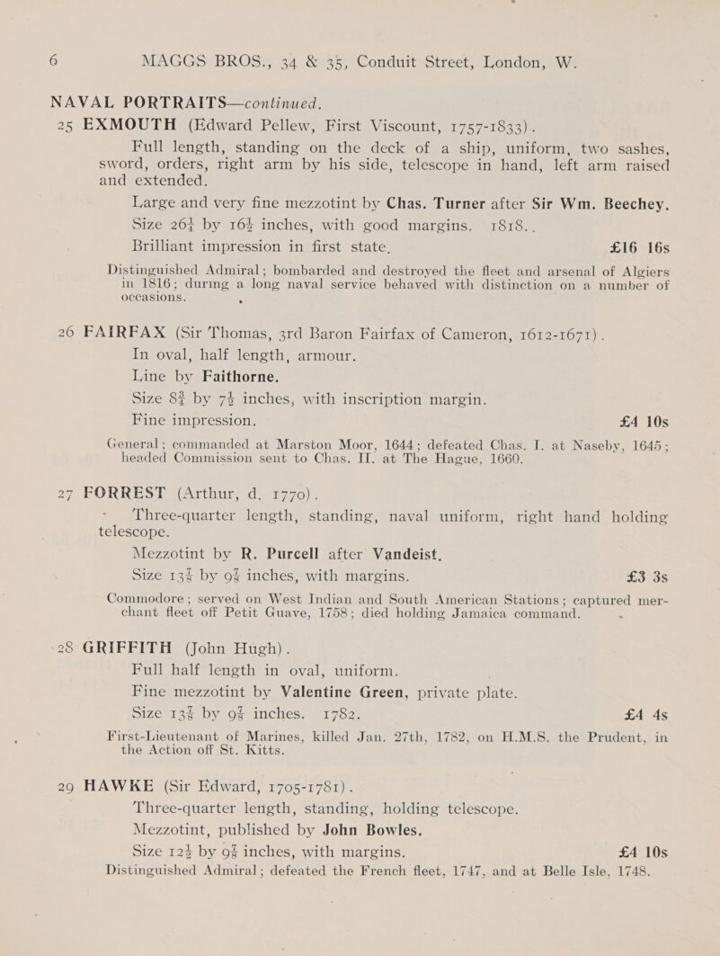 NAVAL PORTRAITS—continued. 25 EXMOUTH (Edward Pellew, First Viscount, 1757-1833). Full length, standing on the deck of a ship, uniform, two sashes, sword, orders, right arm by his side, telescope in hand, left arm raised and extended. Large and very fine mezzotint by Chas. Turner after Sir Wm. Beechey. Size 264 by 16% inches, with good margins. 1818.. Brilliant impression in first state. £16 16s Distinguished Admiral; bombarded and destroyed the fleet and arsenal of Algiers in 1816; during a long naval service behaved with distinction on a number of occasions. : 26 FAIRFAX (Sir Thomas, 3rd Baron Fairfax of Cameron, 1612-1671). In oval, half length, armour. Line by Faithorne. Size 8% by 7% inches, with inscription margin. Fine impression. £4 10s General; commanded at Marston Moor, 1644; defeated Chas. I. at Naseby, 1645; headed Commission sent to Chas. IT. at The Hague, 1660. 27 FORREST (Arthur) -d 1770) Three-quarter length, standing, naval uniform, right hand holding telescope. Mezzotint by R. Purcell after Vandeist, Size 134 by 9% inches, with margins. £3 3s Commodore ; served on West Indian and South American Stations; captured mer- chant fleet off Petit Guave, 1758; died holding Jamaica command. 28 GRIFFITH (John Hugh). Full half length in oval, uniform. Fine mezzotint by Valentine Green, private fami Size 13§ by 9% inches. 1782. £4 4s First-Lieutenant of Marines, killed Jan. 27th, 1782, on H.M.S. the Prudent, in the Action off St. Kitts. 29 HAWKE (Sir Edward, 1705-1781). Three-quarter length, standing, holding telescope. Mezzotint, published by John Bowles. Size 124 by 9% inches, with margins. £4 10s Distinguished Admiral; defeated the French fleet, 1747, and at Belle Isle, 1748.