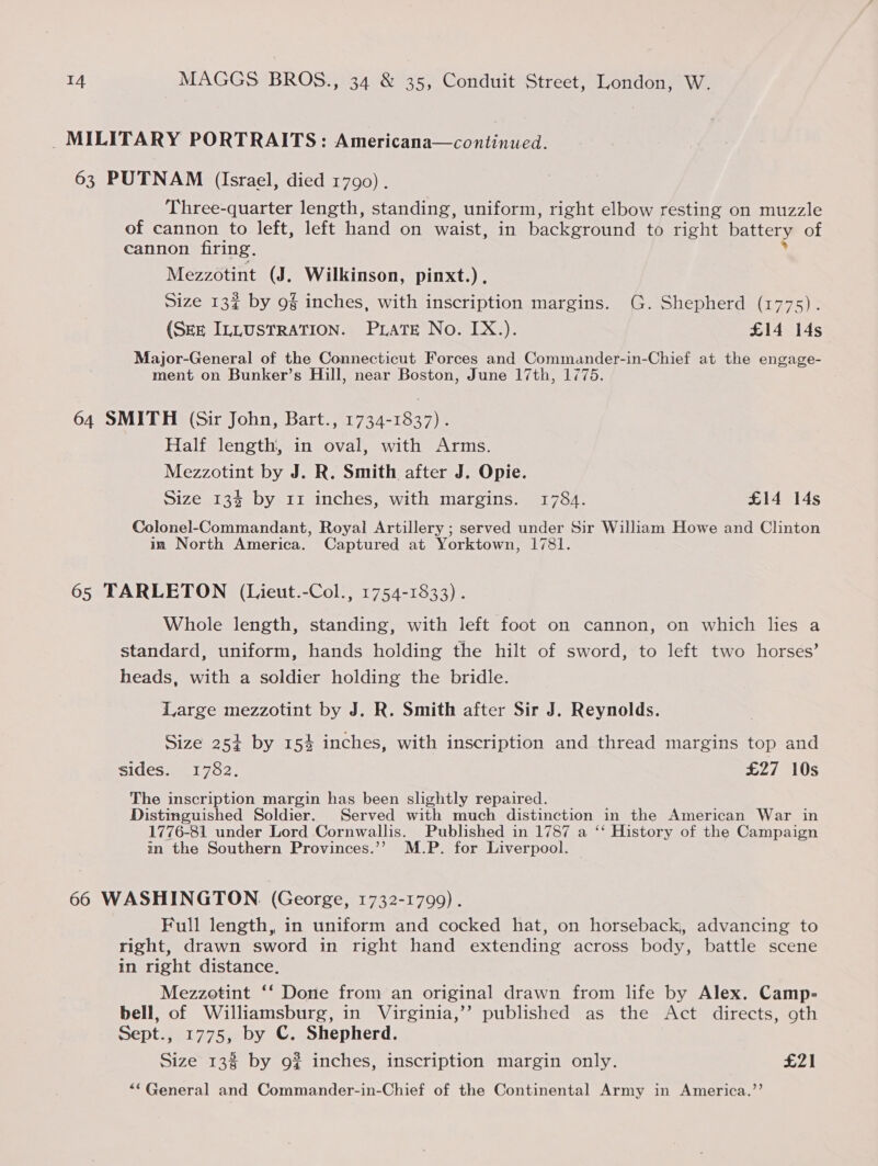 _ MILITARY PORTRAITS: Americana—continued. 63 PUTNAM (Israel, died 1790) . Three-quarter length, standing, uniform, right elbow resting on muzzle of cannon to left, left hand on waist, in background to right battery of cannon firing. Mezzotint (J. Wilkinson, pinxt.) , Size 13% by 9g inches, with inscription margins. (G. Shepherd (1775). (SEE ILLUSTRATION. PLATE No. IX.). £14 14s Major-General of the Connecticut Forces and Commander-in-Chief at the engage- ment on Bunker’s Hill, near Boston, June 17th, 1775. 64 SMITH (Sir John, Bart., 1734-1837). Half length, in oval, with Arms. Mezzotint by J. R. Smith after J. Opie. Size 13% by 11 inches, with margins. 1784. £14 14s Colonel-Commandant, Royal Artillery ; served under Sir William Howe and Clinton in North America. Captured at Yorktown, 1781. 65 TARLETON (Lieut.-Col., 1754-1833) . Whole length, standing, with left foot on cannon, on which lies a standard, uniform, hands holding the hilt of sword, to left two horses’ heads, with a soldier holding the bridle. Large mezzotint by J. R. Smith after Sir J. Reynolds. Size 254 by 15% inches, with inscription and thread margins top and sides. 1782. £27 10s The inscription margin has been slightly repaired. Distinguished Soldier. Served with much distinction in the American War in 1776-81 under Lord Cornwallis. Published in 1787 a ‘‘ History of the Campaign in the Southern Provinces.’’ M.P. for Liverpool. 66 WASHINGTON. (George, 1732-1799). Full length, in uniform and cocked hat, on horseback, advancing to right, drawn sword in right hand extending across body, battle scene in right distance. Mezzotint ‘‘ Done from an original drawn from life by Alex. Camp- bell, of Williamsburg, in Virginia,’’ published as the Act directs, 9th Sept., 1775, by C. Shepherd. Size 13% by 9% inches, inscription margin only. £21 ““General and Commander-in-Chief of the Continental Army in America.’’