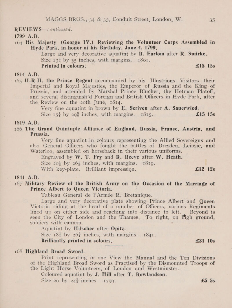 REVIEWS—continued. 1799 A.D. 164 His Majesty (George IV.) Reviewing the Volunteer Corps Assembled in Hyde Park, in honor of his Birthday, June 4, 1799. Large oP very decorative aquatint by R. Earlom after R. Smirke. Size 23¢ by 35 inches, with margins. 18otr. Printed in colours, £15 15s 1814 A.D. 165 H.R.H. the Prince Regent accompanied by his Jlustrious Visitors their Imperial and Royal Majesties, the Emperor of Russia and the King of Prussia, and attended by Marshal Prince Blucher, the Hetman Platoff, _and several distinguish’d Foreign and British Officers in Hyde Park, after the, Review on the 2oth June, 1814. Very fine aquatint in brown by E. Scriven after A. Sauerwied, Size 154 by 29% inches, with margins. 1815. £15 15s 1819 A.D. 166 The Grand Quintuple Alliance of England, Russia, France, Austria, and Prussia. Very fine aquatint in colours representing the Allied Sovereigns and also General Officers who fought the battles of Dresden, Leipsic, and Waterloo, assembled on horseback in their various uniforms. Engraved by W. T. Fry and R. Reeve after W. Heath. Size 20% by 264 inches, with margins. 1819. With key-plate. Brilliant impressign. £12 12s 1841 A.D. 167 Military Review of the British Army on the Occasion of the Marriage of Prince Albert to Queen Victoria. Tableau General de Armée R. Bretanique. Large and very decorative plate showing Prince Albert and Queen Victoria riding at the head of a number of Officers, various Regiments lined up on either side and reaching into distance to left. | Beyond is seen the City of London and the Thames. ‘To right, on Iigh ground, soldiers with cannon. ' Aquatint by Hilscher after Opitz. Size 184 by 262 inches, with margins. 1841. Brilliantly printed in colours. £31 10s a  108 Highland Broad Sword. Print representing in one View the Manual and the Ten Divisions of the Highland Broad Sword as Practised by the Dismounted Troops of the Light Horse Volunteers, of London and Westminster. Coloured aquatint by J. Hill after T. Rowlandson.