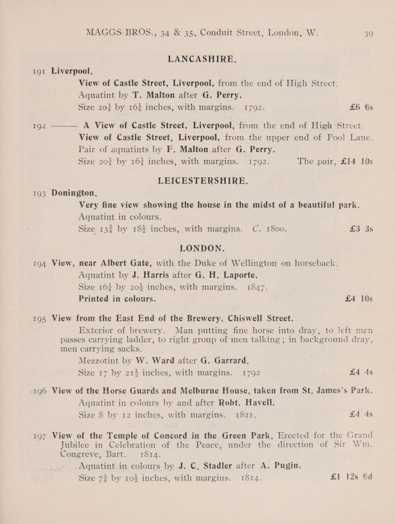IQI 192 193 194 195 196 MAGGS BROG., 34 &amp; 35, Conduit Street, London, W. 30 LANCASHIRE. Liverpool. : View of Castle Street, Liverpool, from the end of High Street. Aquatint by T. Malton after G. Perry. Size 20% by 16% inches, with margins. 17092. £6 6s —— — A View of Castle Street, Liverpool, from the end of High ‘Street. View of Castle Street, Liverpool, from the upper end of Pool Lane. Pair of aquatints by F. Malton after G. Perry. Size 204 by 167 inches, ‘with margins. “1792. The pair, £14 10s LEICESTERSHIRE. Donington, Very fine view showing the house in the midst of a beautiful park. Aquatint in colours. Size 132 by 184 inches, with margins. C. 1800. Ld OS LONDON. View, near Albert Gate, with the Duke of Wellington on horseback. Aquatint by J. Harris after G. H. Laporte. Size 164 by 20% inches, with margins. 1847. | Printed in colours. : £4 10s View from the East End of the Brewery, Chiswell Street. Exterior of brewery. Man putting fine horse into dray, to left man passes carrying ladder, to right group of men talking; in background dray, men carrying sacks. Mezzotint by W. Ward after G. Garrard, Size 17 by 21% inches, with margins.. 1792 £4 4s View of the Horse Guards and Melburne House, taken from St, James’s Park. Aquatint in colours by and after Robt. Havell. Size 8 by 12 inches, with: margins. 1821. £4 4s Jubilee in’ Celebration of the Peace, under the direction of Sir Wim. Congreve, Bart. 1814. Aquatint in colours by J. C, Stadler after A. Pugin.