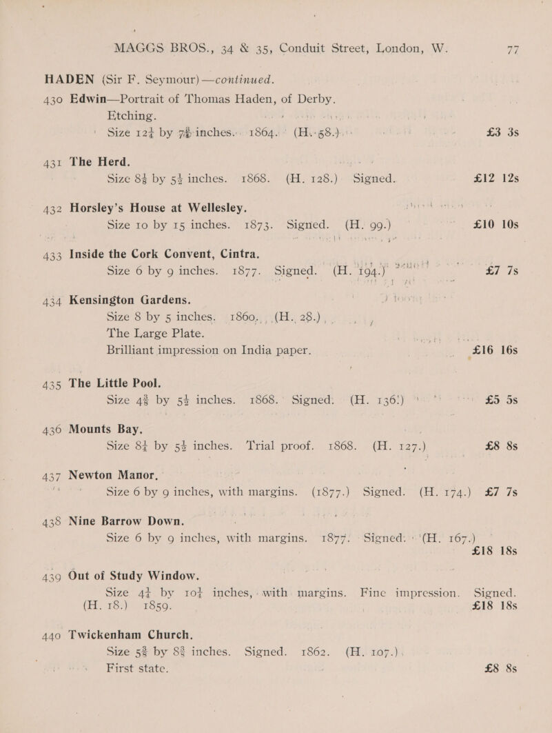 433 434 440 Etching. ee AA LED | (Ma) | Size 12¢ by 7 inches... 1864. (H.+ 58.) a 3 £3 3s The Herd. agen Size 84 by 54 inches. 1868. (H.128.). Signed. £12 12s Horsley’s House at Wellesley. ae Size 10 by 15 inches. 1873. Signed. (H: 99.) £10 10s sad te p4 itp ge 4 Inside the Cork Convent, Cintra. size 6 by 9o-mches. 1877. Signed. (a, to4.) £7 7s Kensington Gardens. Size7o Dy 5 inemes: £19605) ()( ies 28.) 3% ‘ The Large Plate. Y heel a hip Brilliant impression on India paper. z £16 16s The Little Pool. size 4% by 54 inches... 1608.*: Sienedt «(H. 136!) 88 * 29&gt;? £5 Ss Mounts Bay. Mee size 64 by 54 imches.. Trial proof.. 1868: (H. 127.) £8 8s Newton Manor, 51z¢.6 by © inches, with maroins.- (1577.) Signed. (EH. 174.) ~ £7 7s Nine Barrow Down. Size 6 by 9 inches, with margins. 1847! ‘Signed::''(H: 167.) ~ £18 18s Out of Study Window. Size 4¢ by 10¢ inches, with margins. Fine impression. Signed. (EE 7Sr)) (ais56: | £18 18s Twickenham Church. size 5% by St. inches. Signed. 1862. (HL. 1ap.); First state. £8 8s
