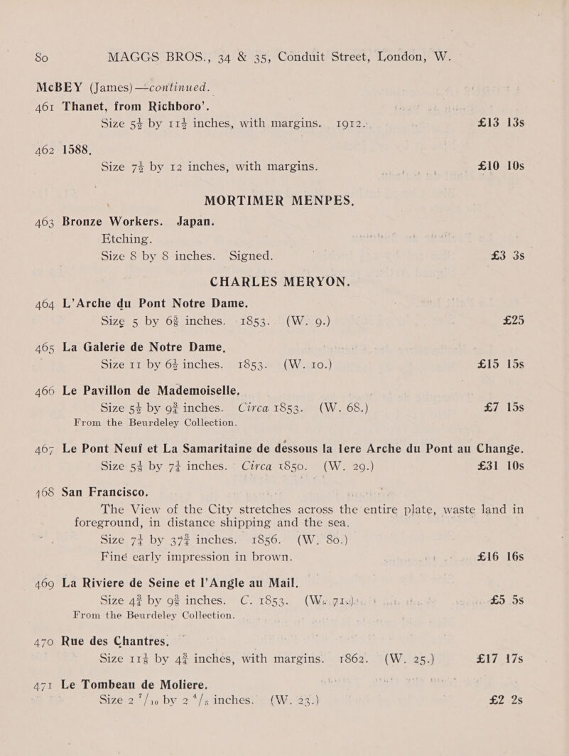 AOI 462 463 464 465 469 Thanet, from Richboro’. Size 54 by 11% inches, with margins. | I912.: ) £13 13s 1588, Size 74 by 12 inches, with margins. Rees £10 10s MORTIMER MENPES, Bronze Workers. Japan. Etching. | Size 8 by 8 inches. Signed. | £3 3s CHARLES MERYON. L’Arche du Pont Notre Dame. Size05 by Of sinches™ = 1053- 26MWieo.) £25 La Galerie de Notre Dame, Size LIE Dy Os inches; 1116538 GW. aro.) £15 15s Le Pavillon de Mademoiselle, | Size 54 by 9# inches. Circa 1853. (W. 68.) £7 15s From the Beurdeley Collection. Le Pont Neuf et La Samaritaine de dessous la lere Arche du Pont au Change. 51ze: 54 by 7+ inches. ~ Circa 1850.- {W: 29.) £31 10s San Francisco. The View of the City stretches across the entire plate, waste land in foreground, in distance shipping and the sea. Size 74 by 372 inches. 1856. (W. 80.) Fine early impression in brown. . it a: £16 16s La Riviere de Seine et l’Angle au Mail. Size 42 by o% inches. C. 1853. “(We:@iwltult sau she? £5 9s From the Beurdeley Collection. Rue des Chantres. Size 114 by 42 inches, with margins. 1862. (W. 25.) £17 17s Le Tombeau de Moliere. : : | Size 27/10 by 2*/s inches.’ (W. 33.) £2 Is