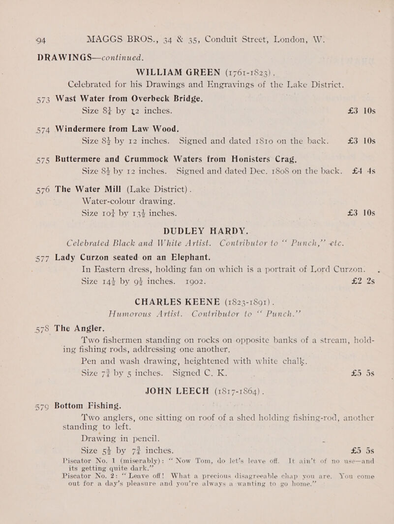 DRAWINGS— continued. WILLIAM GREEN (1761-1823). | Celebrated for his Drawings and Engravings of the Lake District. 573 Wast Water from Overbeck Bridge. Size 8¢ by 12 inches. £3 10s 574 Windermere from Law Wood. Size 8$ by 12 inches. Signed and dated 1810 on the back. £3 10s 575 Buttermere and Crummock Waters from Honisters Crag, Size 84 by 12 inches. Signed and dated Dec. 1808 on the back. £4 4s 576 The Water Mill (Lake District) . Water-colour drawing. Size 1o¢ by 13% inches. £3 10s DUDLEY HARDY. Celebrated Black and White Artist. Contributor to “ Punch,’ etc. 577 Lady Curzon seated on an Elephant. In Eastern dress, holding fan on which is a portrait of Lord Curzon. Size 144 by 9% inches. 1902. £27525 CHARLES KEENE (1823-1801). . Humorous Artist. Contributor to “ Punch.’’ The Angler. . Two fishermen standing on rocks on opposite banks of a stream, hold- ing fishing rods, addressing one another. Pen and wash drawing, heightened with white chalk. Size 72 by 5 inches. Signed C. K. | £5 ni “I CO qn 72) JOHN LEECH (1817-1864) . 579 Bottom Fishing. Two anglers, one sitting on roof of a shed holding fishing-rod, another standing to left. Drawing in pencil. | E Size 5% by 72 inches. £9 OS Piseator No. 1 (miserably): “‘ Now Tom, do let’s leave off. It ain’t of no use—and its getting quite dark.” Piscator No. 2: “ Leave off! What a precious disagreeable chap you are. You come out for a day’s pleasure and you’re always a wanting to go home.”