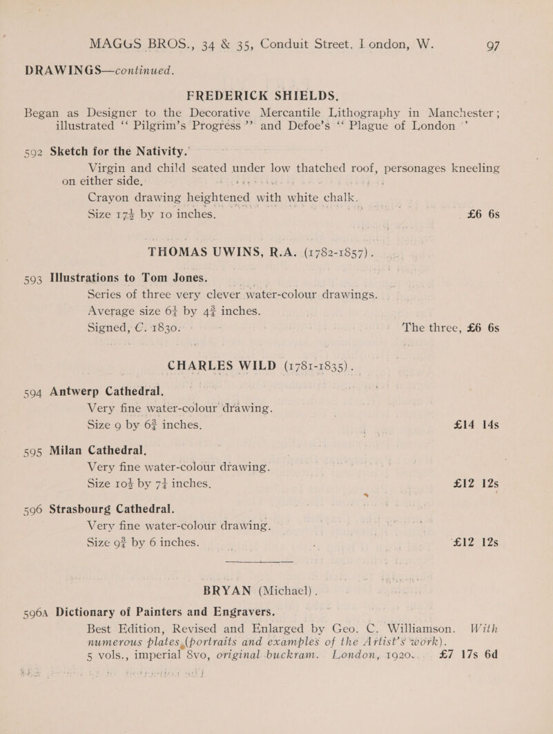 DRAWINGS—continued. FREDERICK SHIELDS. Began as Designer to the Decorative Mercantile Lithography in Manchester ; illustrated ‘‘ Pilgrim’s Progress ’”’ and Defoe’s ‘‘ Plague of London .’’ 92 Sketch for the Nativity. Virgin and child seated under low thatched roof, personages kneeling on either side, Crayon drawing heightened a white chalk. Size 124 by 10 inches. 7 £6 6s tn THOMAS UWINS, R.A. (1782-1857). 593 Illustrations to Tom Jones. Series of three very clever. water- colour dr awings. Average size 6+ by 4% inches. Signed, €:'1830:° : : | The three, £6 6s CHARLES WILD (1781-1835). 594 Antwerp Cathedral. Very fine water-colour drawing. | Size 9 by 6? inches. = £14 14s 595 Milan Cathedral, Very fine water-colour drawing. | Size 104 by 7% inches. 512 12s 596 Strasbourg Cathedral. Very fine water-colour drawing. / Size 9% by 6 inches. | ‘£12 12s BRYAN (Michael). 596A Dictionary of Painters and Engravers. Best Edition, Revised and Enlarged by Geo. C. Williamson. With NUM ETOUS plates, (portraits and examples of the Artist’s work). 5 vols. , imperial 8vo, original -buckram.. London, 1920... £7 17s 6d