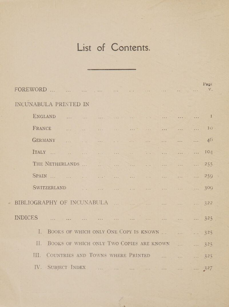 List of Contents.  Page FOREWORD... is Ne aan ae eas = vs S ae Ue INCUNABULA PRINTED IN ENGLAND is a. See le cee ae = re ne oe I FRANCE ie . om ce os ~ | “sf en IS GERMANY a — me ae iF xe 2 ee eee) IU =. e oe mt! ay. . as ry Peers Bae 6) THE NETHERLANDS ... of, | ee ou — ay ee Lees SPAIN. ;, ne a ioe ae ae my Wi dod ee ee SWITZERLAND a ra a ae se ae : = = OO INDICES He a be ee Ss ome cc o Fee a I. BOOKS OF WHICH ONLY ONE COPY IS KNOWN ... a ere IJ. BOOKS. OF WHICH ONLY TWO COPIES ARE KNOWN ... ach ee II]. COUNTRIES AND TOWNS WHERE PRINTED Me 7 ie aS TV. ySuByjECT INDEX a ie es st es ae 327