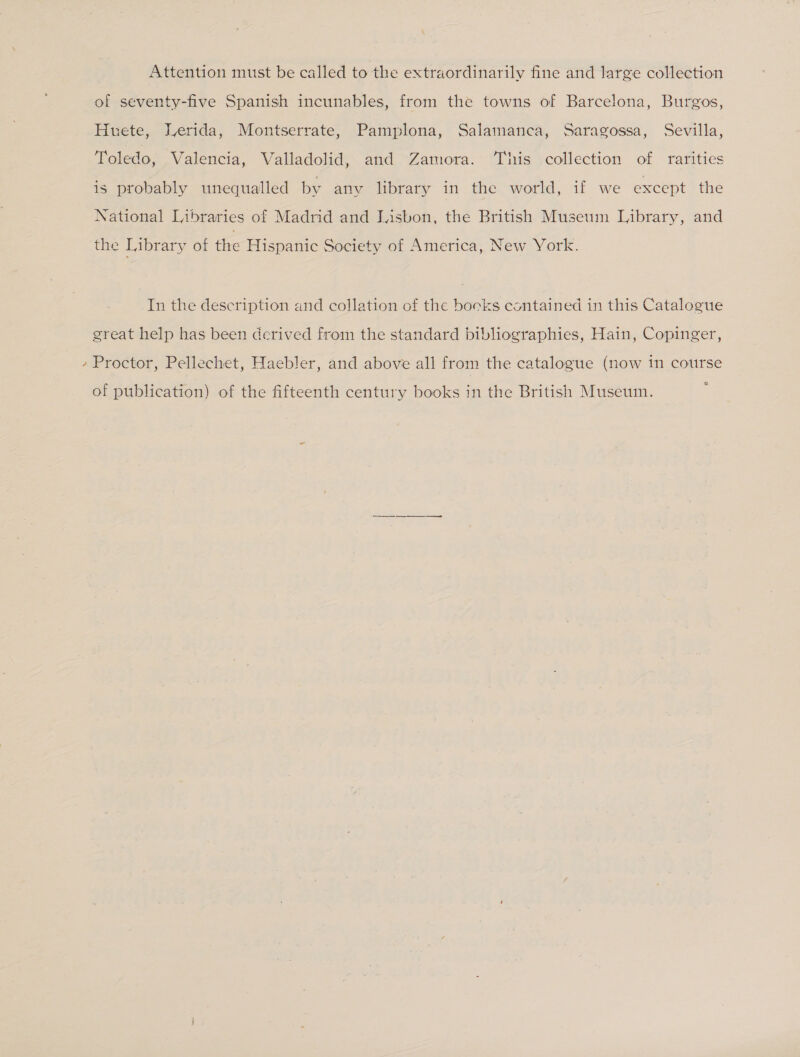 . Attention must be called to the extraordinarily fine and large collection of seventy-five Spanish incunables, from the towns of Barcelona, Burgos, Huete, WLerida, Montserrate, Pamplona, Salamanca, Saragossa, Sevilla, Toledo, Valencia, Valladolid, and Zamora. This collection of rarities is probably unequalled by any library in the world, if we except the National Libraries of Madrid and Lisbon, the British Museum Library, and the Library of the Hispanic Society of America, New York. In the description and collation of the books contained in this Catalogue great help has been derived from the standard bibliographies, Hain, Copinger, Proctor, Pellechet, Haebler, and above all from the catalogue (now in course of publication) of the fifteenth century books in the British Museum.